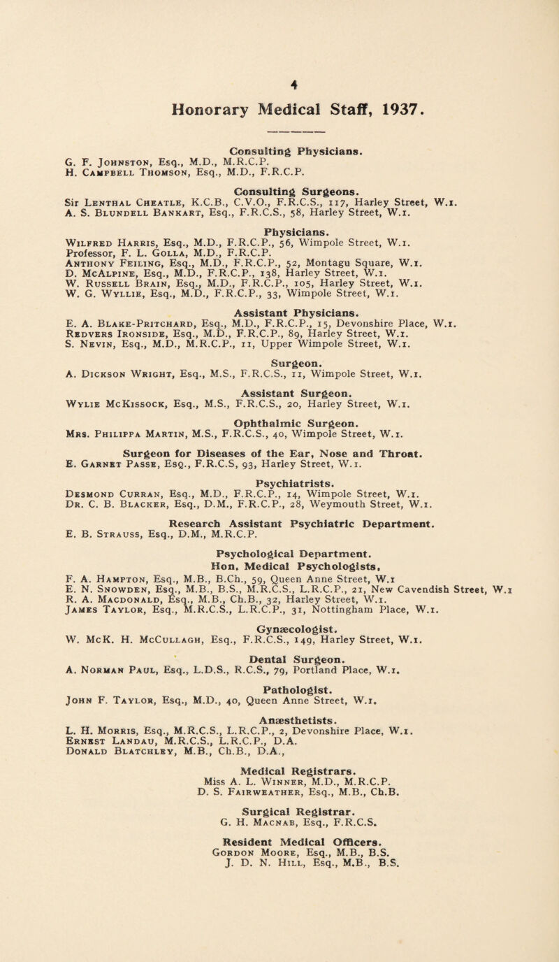 Honorary Medical Staff, 1937. Consulting Physicians. G. F. Johnston, Esq., M.D., M.R.C.P. H. Campbell Thomson, Esq., M.D., F.R.C.P. Consulting Surgeons. Sir Lenthal Cheatle, K.C.B., C.V.O., F.R.C.S., 117, Harley Street, W.i. A. S. Blundell Bankart, Esq., F.R.C.S., 58, Harley Street, W.i. Physicians. Wilfred Harris, Esq., M.D., F.R.C.P., 56, Wimpole Street, W.i. Professor, F. L. Golla, M.D., F.R.C.P. Anthony Feiling, Esq., M.D., F.R.C.P., 52, Montagu Square, W.i. D. McAlpine, Esq., M.D., F.R.C.P., 138, Harley Street, W.i. W. Russell Brain, Esq., M.D., F.R.C.P., 105, Harley Street, W.i. W. G. Wyllie, Esq., M.D., F.R.C.P., 33, Wimpole Street, W.i. Assistant Physicians. E. A. Blake-Pritchard, Esq., M.D., F.R.C.P., 15, Devonshire Place, W.i. Redvers Ironside, Esq., M.D., F.R.C.P., 89, Harley Street, W.i. S. Nevin, Esq., M.D., M.R.C.P., 11, Upper Wimpole Street, W.i. Surgeon. A. Dickson Wright, Esq., M.S., F.R.C.S., n, Wimpole Street, W.i. Assistant Surgeon. Wylie McKissock, Esq., M.S., F.R.C.S., 20, Harley Street, W.i. Ophthalmic Surgeon. Mrs. Philippa Martin, M.S., F.R.C.S., 40, Wimpole Street, W.i. Surgeon for Diseases of the Ear, Nose and Throat. E. Garnet Passe, Esq., F.R.C.S, 93, Harley Street, W.i. Psychiatrists. Desmond Curran, Esq., M.D., F.R.C.P., 14, Wimpole Street, W.i. Dr. C. B. Blacker, Esq., D.M., F.R.C.P., 28, Weymouth Street, W.i. Research Assistant Psychiatric Department. E. B. Strauss, Esq., D.M., M.R.C.P. Psychological Department. Hon, Medical Psychologists, F. A. Hampton, Esq., M.B., B.Ch., 59, Queen Anne Street, W.i E. N. Snowden, Esq., M.B., B.S., M.R.C.S., L.R.C.P., 21, New Cavendish Street, W.i R. A. Macdonald, Esq., M.B., Ch.B., 32, Harley Street, W.i. James Taylor, Esq., M.R.C.S., L.R.C.P., 31, Nottingham Place, W.i. Gynaecologist. W. McK. H. McCullagh, Esq., F.R.C.S., 149, Harley Street, W.i. Dental Surgeon. A. Norman Paul, Esq., L.D.S., R.C.S., 79, Portland Place, W.i. Pathologist. John F. Taylor, Esq., M.D., 40, Queen Anne Street, W.i. Al iiSBSth ctists L. H. Morris, Esq., M.R.C.S., L.R.C.P., 2, Devonshire Place, W.i. Ernest Landau, M.R.C.S., L.R.C.P., D.A. Donald Blatcklby, M.B., Ch.B., D.A., Medical Registrars. Miss A. L. Winner, M.D., M.R.C.P. D. S. Fairweather, Esq., M.B., Ch.B. Surgical Registrar. G. H. Macnab, Esq., F.R.C.S. Resident Medical Officers. Gordon Moore, Esq., M.B., B.S. J. D. N. Hill, Esq., M.B., B.S.