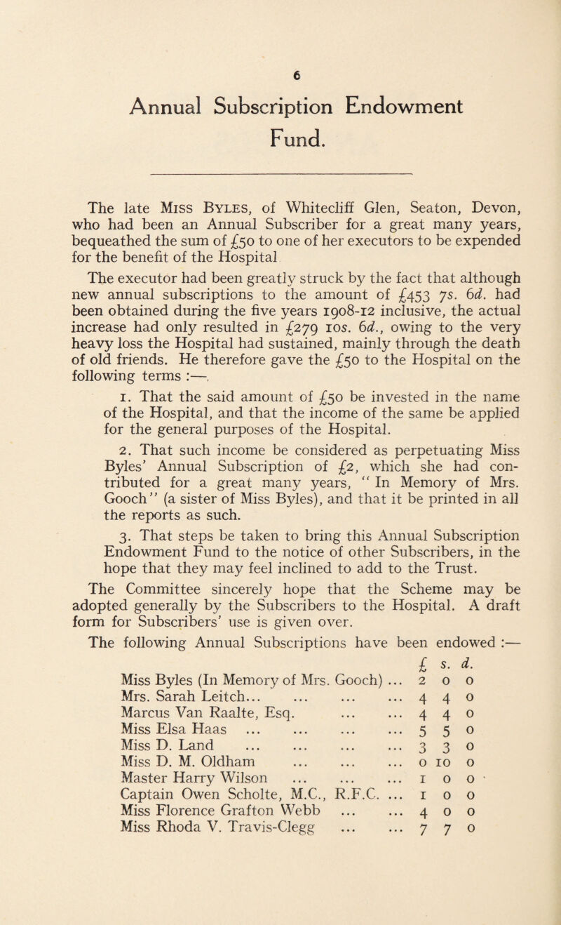 Annual Subscription Endowment Fund. The late Miss Byles, of Whitecliff Glen, Seaton, Devon, who had been an Annual Subscriber for a great many years, bequeathed the sum of £50 to one of her executors to be expended for the benefit of the Hospita] The executor had been greatly struck by the fact that although new annual subscriptions to the amount of £453 js. 6d. had been obtained during the five years 1908-12 inclusive, the actual increase had only resulted in £279 105. 6d., owing to the very heavy loss the Hospital had sustained, mainly through the death of old friends. He therefore gave the £50 to the Hospital on the following terms :—. 1. That the said amount of £50 be invested in the name of the Hospital, and that the income of the same be applied for the general purposes of the Hospital. 2. That such income be considered as perpetuating Miss Byles’ Annual Subscription of £2, which she had con¬ tributed for a great many years, “ In Memory of Mrs. Gooch” (a sister of Miss Byles), and that it be printed in all the reports as such. 3. That steps be taken to bring this Annual Subscription Endowment Fund to the notice of other Subscribers, in the hope that they may feel inclined to add to the Trust. The Committee sincerely hope that the Scheme may be adopted generally by the Subscribers to the Hospital. A draft form for Subscribers’ use is given over. The following Annual Subscriptions have been £ endowed : s. d. Miss Byles (In Memory of Mrs. Gooch) ... 2 0 0 Mrs. Sarah Leitch... 4 4 0 Marcus Van Raalte, Esq. 4 4 0 Miss Elsa Haas 5 5 0 Miss D. Land 3 3 0 Miss D. M. Oldham 0 10 0 Master Harry Wilson 1 0 0 • Captain Owen Scholte, M.C., R.F.C. ... r 0 0 Miss Florence Grafton Webb 4 0 0 Miss Rhoda V. Travis-Clegg 7 7 0