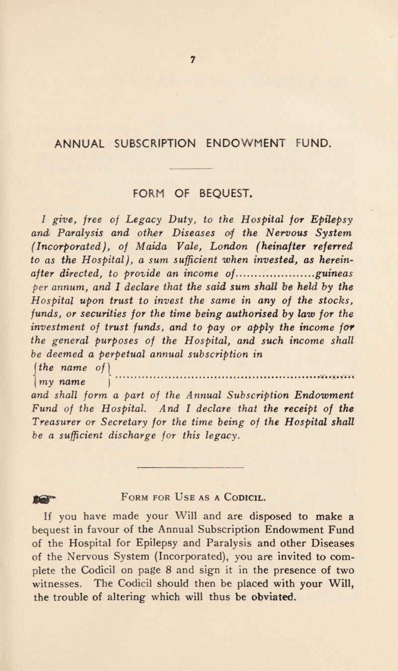 ANNUAL SUBSCRIPTION ENDOWMENT FUND, FORM OF BEQUEST. 1 give, free of Legacy Duty, to the Hospital for Epilepsy and Paralysis and other Diseases of the Nervous System (Incorporated), of Maida Vale, London (heinafter referred to as the Hospital), a sum sufficient when invested, as herein¬ after directed, to provide an income of.guineas per annum, and 1 declare that the said sum shall be held by the Hospital upon trust to invest the same in any of the stocks, funds, or securities for the time being authorised by law for the investment of trust funds, and to pay or apply the income for the general purposes of the Hospital, and such income shall be deemed a perpetual annual subscription in the name of) my name ) and shall form a part of the Annual Subscription Endowment Fund of the Hospital. And I declare that the receipt of the Treasurer or Secretary for the time being of the Hospital shall be a sufficient discharge for this legacy. Iff* Form for Use as a Codicil, If you have made your Will and are disposed to make a bequest in favour of the Annual Subscription Endowment Fund of the Hospital for Epilepsy and Paralysis and other Diseases of the Nervous System (Incorporated), you are invited to com¬ plete the Codicil on page 8 and sign it in the presence of two witnesses. The Codicil should then be placed with your Will, the trouble of altering which will thus be obviated.