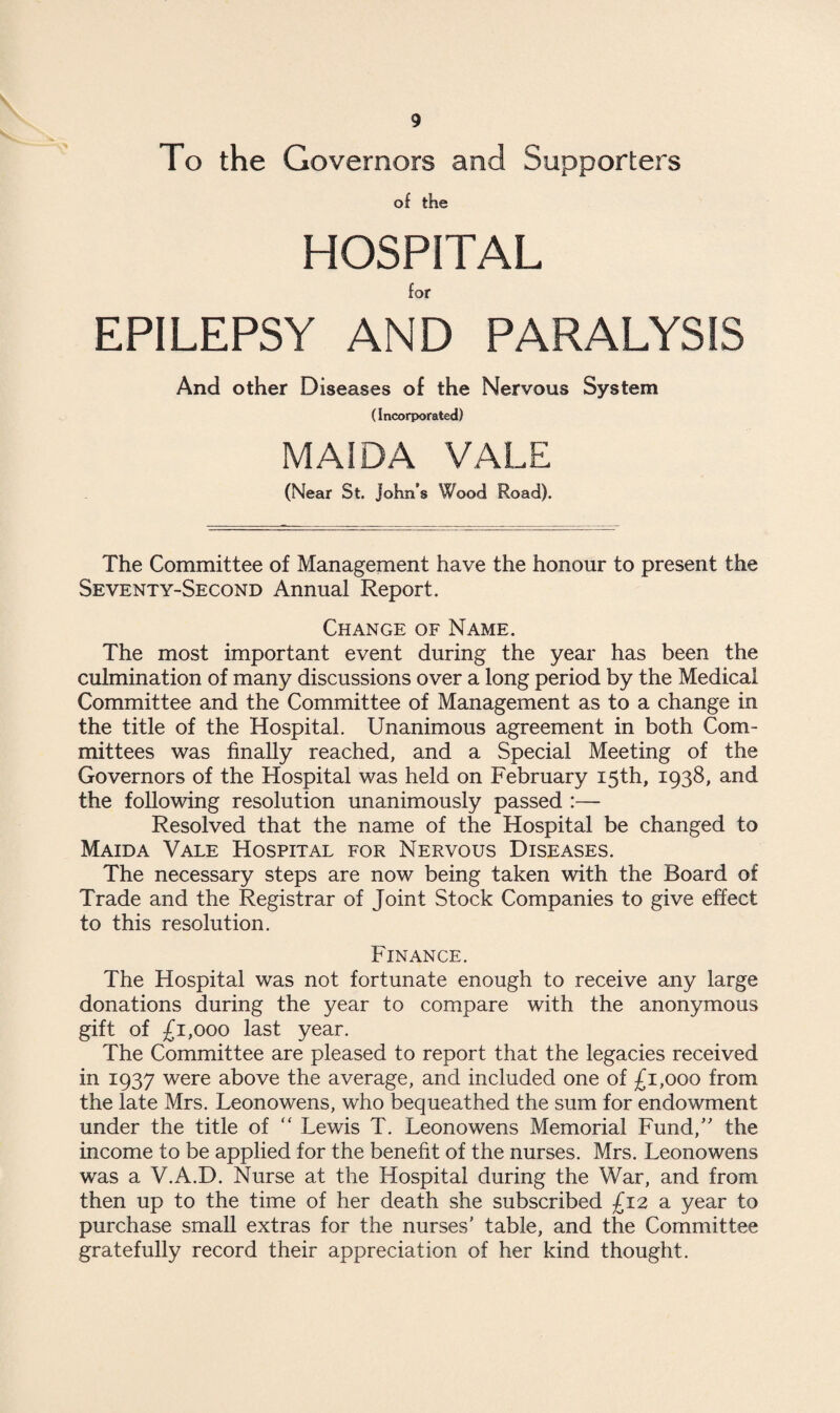 To the Governors and Supporters of the HOSPITAL for EPILEPSY AND PARALYSIS And other Diseases of the Nervous System (Incorporated) MAI DA VALE (Near St. John’s Wood Road). The Committee of Management have the honour to present the Seventy-Second Annual Report. Change of Name. The most important event during the year has been the culmination of many discussions over a long period by the Medical Committee and the Committee of Management as to a change in the title of the Hospital. Unanimous agreement in both Com¬ mittees was finally reached, and a Special Meeting of the Governors of the Hospital was held on February 15th, 1938, and the following resolution unanimously passed :— Resolved that the name of the Hospital be changed to Maida Vale Hospital for Nervous Diseases. The necessary steps are now being taken with the Board of Trade and the Registrar of Joint Stock Companies to give effect to this resolution. Finance. The Hospital was not fortunate enough to receive any large donations during the year to compare with the anonymous gift of £1,000 last year. The Committee are pleased to report that the legacies received in 1937 were above the average, and included one of £1,000 from the late Mrs. Leonowens, who bequeathed the sum for endowment under the title of “ Lewis T. Leonowens Memorial Fund,” the income to be applied for the benefit of the nurses. Mrs. Leonowens was a V.A.D. Nurse at the Hospital during the War, and from then up to the time of her death she subscribed £12 a year to purchase small extras for the nurses' table, and the Committee gratefully record their appreciation of her kind thought.