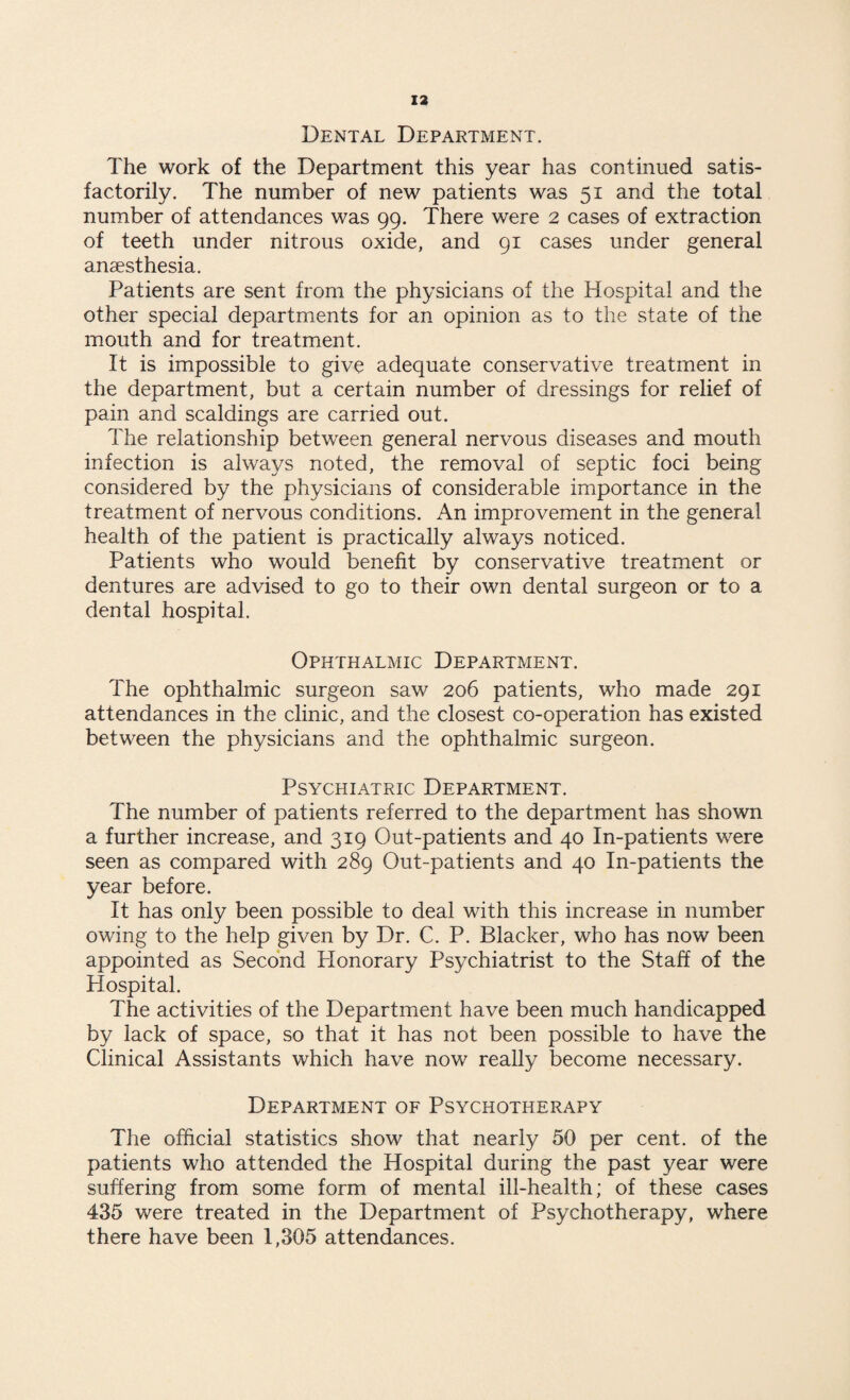 Dental Department. The work of the Department this year has continued satis¬ factorily. The number of new patients was 51 and the total number of attendances was 99. There were 2 cases of extraction of teeth under nitrous oxide, and 91 cases under general anaesthesia. Patients are sent from the physicians of the Hospital and the other special departments for an opinion as to the state of the mouth and for treatment. It is impossible to give adequate conservative treatment in the department, but a certain number of dressings for relief of pain and scaldings are carried out. The relationship between general nervous diseases and mouth infection is always noted, the removal of septic foci being considered by the physicians of considerable importance in the treatment of nervous conditions. An improvement in the general health of the patient is practically always noticed. Patients who would benefit by conservative treatment or dentures are advised to go to their own dental surgeon or to a dental hospital. Ophthalmic Department. The ophthalmic surgeon saw 206 patients, who made 291 attendances in the clinic, and the closest co-operation has existed between the physicians and the ophthalmic surgeon. Psychiatric Department. The number of patients referred to the department has shown a further increase, and 319 Out-patients and 40 In-patients were seen as compared with 289 Out-patients and 40 In-patients the year before. It has only been possible to deal with this increase in number owing to the help given by Dr. C. P. Blacker, who has now been appointed as Second Honorary Psychiatrist to the Staff of the Hospital. The activities of the Department have been much handicapped by lack of space, so that it has not been possible to have the Clinical Assistants which have now really become necessary. Department of Psychotherapy The official statistics show that nearly 50 per cent, of the patients who attended the Hospital during the past year were suffering from some form of mental ill-health; of these cases 435 were treated in the Department of Psychotherapy, where there have been 1,305 attendances.