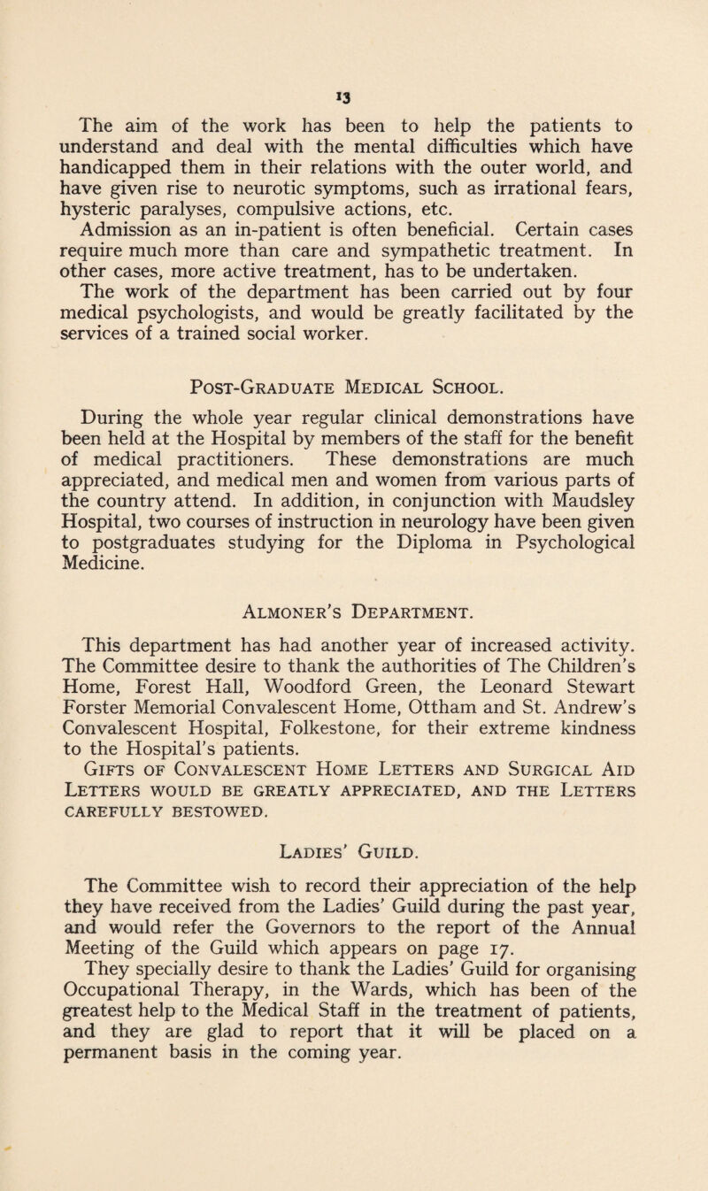 »3 The aim of the work has been to help the patients to understand and deal with the mental difficulties which have handicapped them in their relations with the outer world, and have given rise to neurotic symptoms, such as irrational fears, hysteric paralyses, compulsive actions, etc. Admission as an in-patient is often beneficial. Certain cases require much more than care and sympathetic treatment. In other cases, more active treatment, has to be undertaken. The work of the department has been carried out by four medical psychologists, and would be greatly facilitated by the services of a trained social worker. Post-Graduate Medical School. During the whole year regular clinical demonstrations have been held at the Hospital by members of the staff for the benefit of medical practitioners. These demonstrations are much appreciated, and medical men and women from various parts of the country attend. In addition, in conjunction with Maudsley Hospital, two courses of instruction in neurology have been given to postgraduates studying for the Diploma in Psychological Medicine. Almoner's Department. This department has had another year of increased activity. The Committee desire to thank the authorities of The Children's Home, Forest Hall, Woodford Green, the Leonard Stewart Forster Memorial Convalescent Home, Ottham and St. Andrew's Convalescent Hospital, Folkestone, for their extreme kindness to the Hospital’s patients. Gifts of Convalescent Home Letters and Surgical Aid Letters would be greatly appreciated, and the Letters CAREFULLY BESTOWED. Ladies' Guild, The Committee wish to record their appreciation of the help they have received from the Ladies' Guild during the past year, and would refer the Governors to the report of the Annual Meeting of the Guild which appears on page 17. They specially desire to thank the Ladies’ Guild for organising Occupational Therapy, in the Wards, which has been of the greatest help to the Medical Staff in the treatment of patients, and they are glad to report that it will be placed on a permanent basis in the coming year.