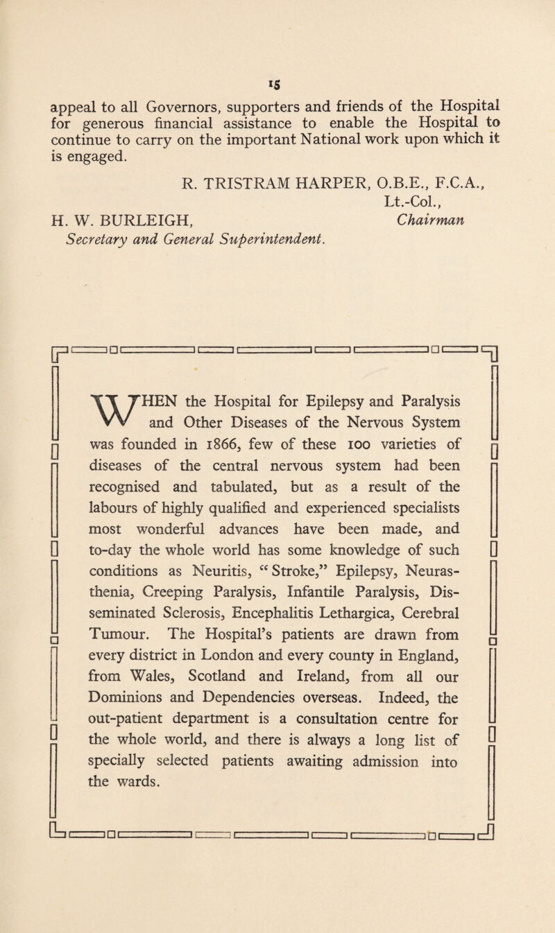 IS appeal to all Governors, supporters and friends of the Hospital for generous financial assistance to enable the Hospital to continue to carry on the important National work upon which it is engaged. R. TRISTRAM HARPER, O.B.E., F.C.A., Lt.-Col., H. W. BURLEIGH, Chairman Secretary and General Superintendent. 3DC □ c □ c □ □c ICT] 0 0 D WHEN the Hospital for Epilepsy and Paralysis and Other Diseases of the Nervous System was founded in x866, few of these 100 varieties of y diseases of the central nervous system had been recognised and tabulated, but as a result of the labours of highly qualified and experienced specialists most wonderful advances have been made, and [ to-day the whole world has some knowledge of such conditions as Neuritis, Stroke/5 Epilepsy, Neuras¬ thenia, Creeping Paralysis, Infantile Paralysis, Dis¬ seminated Sclerosis, Encephalitis Lethargica, Cerebral Tumour. The Hospital’s patients are drawn from every district in London and every county in England, from Wales, Scotland and Ireland, from all our Dominions and Dependencies overseas. Indeed, the out-patient department is a consultation centre for L the whole world, and there is always a long list of L specially selected patients awaiting admission into the wards.