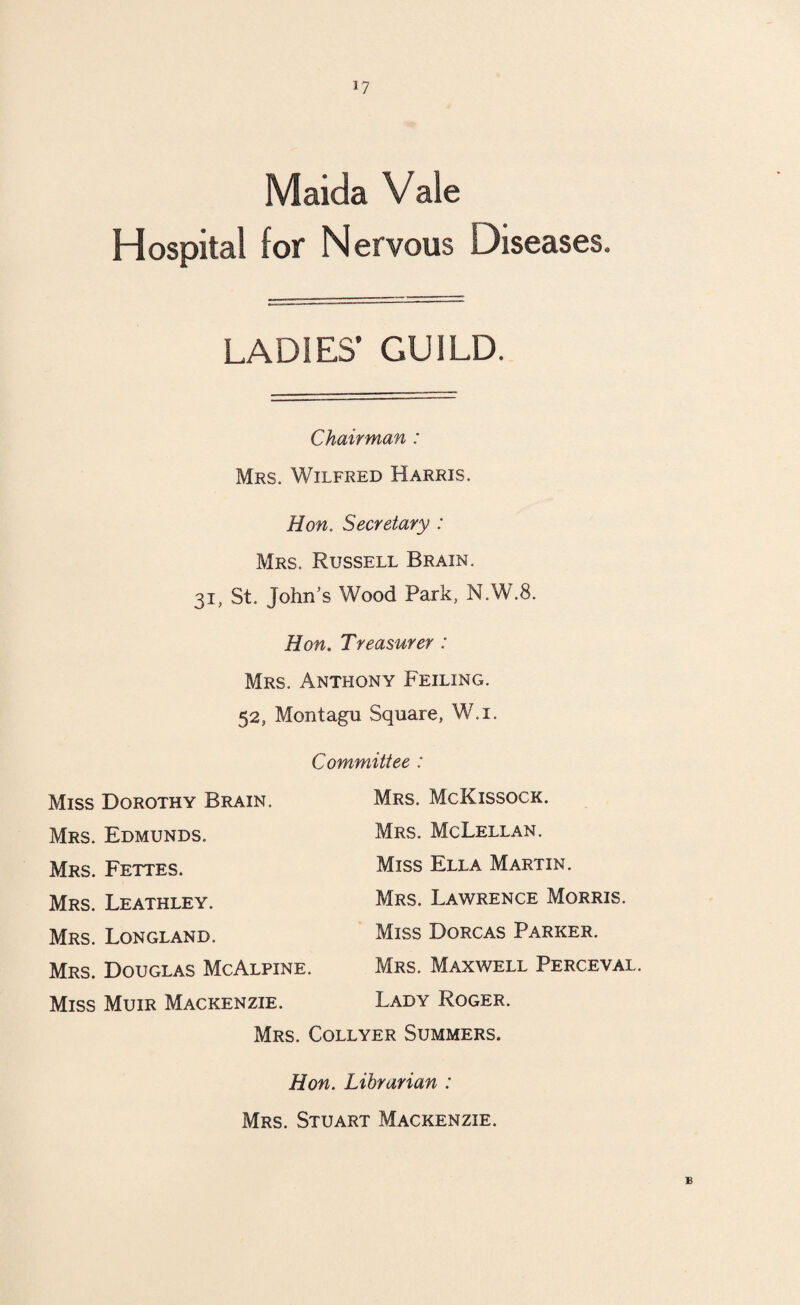 *7 Maida Vale Hospital for Nervous Diseases. LADIES’ GUILD. Chairman : Mrs. Wilfred Harris. Hon. Secretary : Mrs. Russell Brain. 31, St. John’s Wood Park, N.W.8. Hon. Treasurer : Mrs. Anthony Feiling. 52, Montagu Square, W.i. Committee : Mrs. McKissock. Mrs. McLellan. Miss Ella Martin. Mrs. Lawrence Morris. Miss Dorcas Parker. Mrs. Maxwell Perceval. Lady Roger. Miss Dorothy Brain. Mrs. Edmunds. Mrs. Fettes. Mrs. Leathley. Mrs. Longland. Mrs. Douglas McAlpine. Miss Muir Mackenzie. Mrs. Collyer Summers. Hon. Librarian : Mrs. Stuart Mackenzie. B