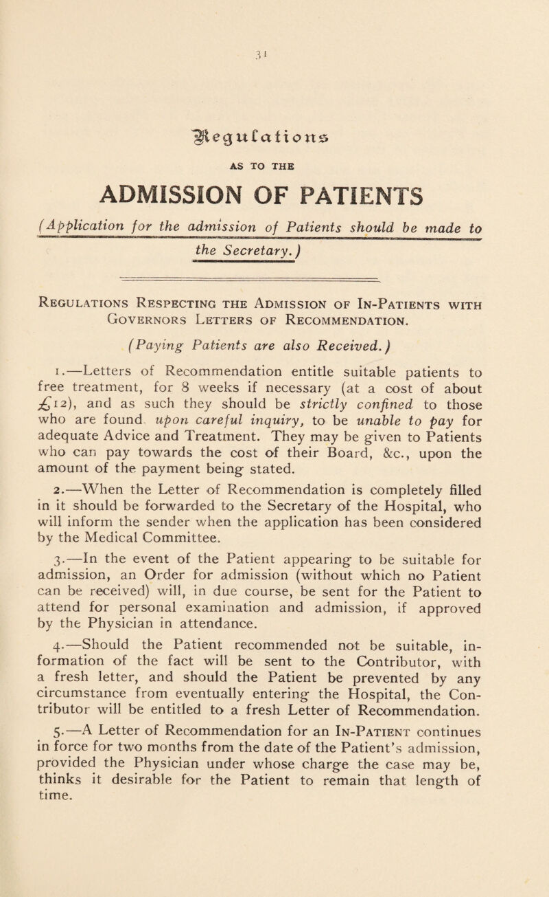 ^ftecjuCafione AS TO THE ADMISSION OF PATIENTS (application for the admission of Patients should be made to the Secretary.) Regulations Respecting the Admission of In-Patients with Governors Letters of Recommendation. (Paying Patients are also Received.) 1. —Letters of Recommendation entitle suitable patients to free treatment, for 8 weeks if necessary (at a cost of about £12), and as such they should be strictly confined to those who are found upon careful inquiry, to be unable to pay for adequate Advice and Treatment. They may be given to Patients who can pay towards the cost of their Board, &c., upon the amount of the payment being stated. 2. —When the Letter of Recommendation is completely filled in it should be forwarded to the Secretary of the Hospital, who will inform the sender when the application has been considered by the Medical Committee. 3. —In the event of the Patient appearing to be suitable for admission, an Order for admission (without which no Patient can be received) will, in due course, be sent for the Patient to attend for personal examination and admission, if approved by the Physician in attendance. 4. —Should the Patient recommended not be suitable, in¬ formation of the fact will be sent to the Contributor, with a fresh letter, and should the Patient be prevented by any circumstance from eventually entering the Hospital, the Con¬ tributor will be entitled to a fresh Letter of Recommendation. 5-—A Letter of Recommendation for an In-Patient continues in force for two months from the date of the Patient's admission, provided the Physician under whose charge the case may be, thinks it. desirable for the Patient to remain that length of time.