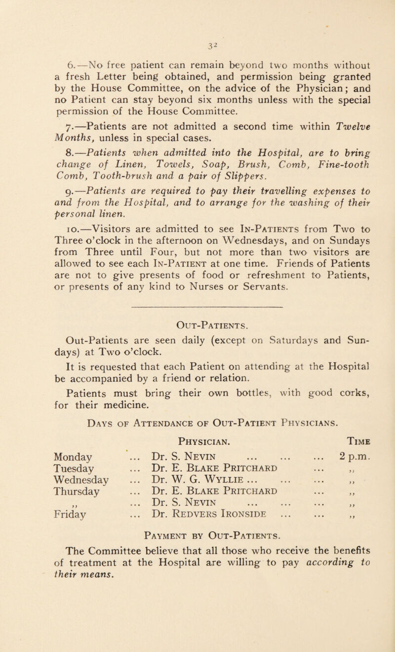 6. —No free patient can remain beyond two months without a fresh Letter being obtained, and permission being granted by the House Committee, on the advice of the Physician; and no Patient can stay beyond six months unless with the special permission of the House Committee. 7. —Patients are not admitted a second time within Twelve Months, unless in special cases. 8. —Patients when admitted into the Hospital, are to bring change of Linen, Towels, Soap, Brush, Comb, Fine-tooth Comb, Tooth-brush and a pair of Slippers. 9. —Patients are required to pay their travelling expenses to and from the Hospital, and to arrange for the washing of their personal linen. 10. —Visitors are admitted to see In-Patients from Two to Three o’clock in the afternoon on Wednesdays, and on Sundays from Three until Four, but not more than two visitors are allowed to see each In-Patient at one time. Friends of Patients are not to give presents of food or refreshment to Patients, or presents of any kind to Nurses or Servants. Out-Patients. Out-Patients are seen daily (except on Saturdays and Sun¬ days) at Two o’clock. It is requested that each Patient on attending at the Hospital be accompanied by a friend or relation. Patients must bring their own bottles, with good corks, for their medicine. Days of Attendance of Out-Patient Physicians. Physician. Time Monday ... Dr. S. Nevin . 2p.m. Tuesday ... Dr. E. Blake Pritchard • • • y > Wednesday ... Dr. W. G. Wyllie. * • • y y Thursday ... Dr. E. Blake Pritchard • • • y y y y ... Dr. S. Nevin . • « • y y Friday ... Dr. Redvers Ironside Payment by Out-Patients. • • • y y The Committee believe that all those who receive the benefits of treatment at the Hospital are willing to pay according to their means.