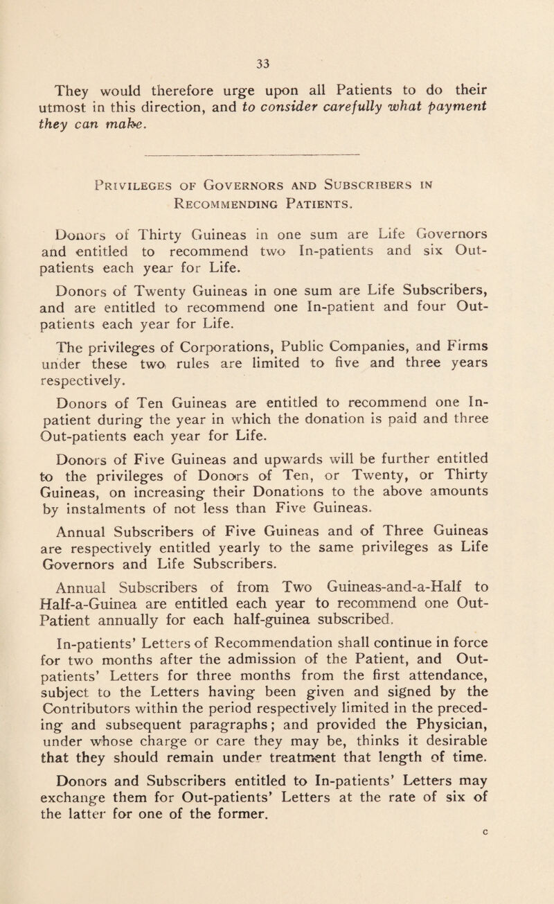 They would therefore urge upon all Patients to do their utmost in this direction, and to consider carefully what payment they can mahe. Privileges of Governors and Subscribers in Recommending Patients., Donors of Thirty Guineas in one sum are Life Governors and entitled to recommend two In-patients and six Out¬ patients each year for Life. Donors of Twenty Guineas in one sum are Life Subscribers, and are entitled to recommend one In-patient and four Out¬ patients each year for Life. The privileges of Corporations, Public Companies, and Firms under these two, rules are limited to five and three years respectively. Donors of Ten Guineas are entitled to recommend one In- patient during the year in which the donation is paid and three Out-patients each year for Life. Donors of Five Guineas and upwards will be further entitled to the privileges of Donors of Ten, or Twenty, or Thirty Guineas, on increasing their Donations to the above amounts by instalments of not less than Five Guineas. Annual Subscribers of Five Guineas and of Three Guineas are respectively entitled yearly to the same privileges as Life Governors and Life Subscribers. Annual Subscribers of from Two Guineas-and-a-Half to Half-a-Guinea are entitled each year to recommend one Out- Patient annually for each half-guinea subscribed. In-patients’ Letters of Recommendation shall continue in force for two months after the admission of the Patient, and Out¬ patients’ Letters for three months from the first attendance, subject to the Letters having been given and signed by the Contributors within the period respectively limited in the preced¬ ing and subsequent paragraphs; and provided the Physician, under whose charge or care they may be, thinks it desirable that they should remain under treatment that length of time. Donors and Subscribers entitled to In-patients’ Letters may exchange them for Out-patients’ Letters at the rate of six of the latter for one of the former. c