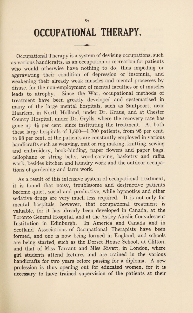 OCCUPATIONAL THERAPY. Occupational Therapy is a system of devising occupations, such as various handicrafts, as an occupation or recreation for patients who would otherwise have nothing to do, thus impeding or aggravating their condition of depression or insomnia, and weakening their already weak muscles and mental processes by disuse, for the non-employment of mental faculties or of muscles leads to atrophy. Since the War, occupational methods of treatment have been greatly developed and systematised in many of the large mental hospitals, such as Santpoort, near Haarlem, in North Holland, under Dr. Kraus, and at Chester County Hospital, under Dr. Grylls, where the recovery rate has gone up 4J per cent, since instituting the treatment. At both these large hospitals of 1,500—1,700 patients, from 95 per cent, to 98 per cent, of the patients are constantly employed in various handicrafts such as weaving, mat or rug making, knitting, sewing and embroidery, book-binding, paper flowers and paper bags, cellophane or string belts, wood-carving, basketry and raffia work, besides kitchen and laundry work and the outdoor occupa¬ tions of gardening and farm work. As a result of this intensive system of occupational treatment, it is found that noisy, troublesome and destructive patients become quiet, social and productive, while hypnotics and other sedative drugs are very much less required. It is not only for mental hospitals, however, that occupational treatment is valuable, for it has already been developed in Canada, at the Toronto General Hospital, and at the Astley Ainslie Convalescent Institution in Edinburgh. In America and Canada and in Scotland Associations of Occupational Therapists have been formed, and one is now being formed in England, and schools are being started, such as the Dorset House School, at Clifton, and that of Miss Tarrant and Miss Rivett, in London, where girl students attend lectures and are trained in the various handicrafts for two years before passing for a diploma. A new profession is thus opening out for educated women, for it is necessary to have trained supervision of the patients at their