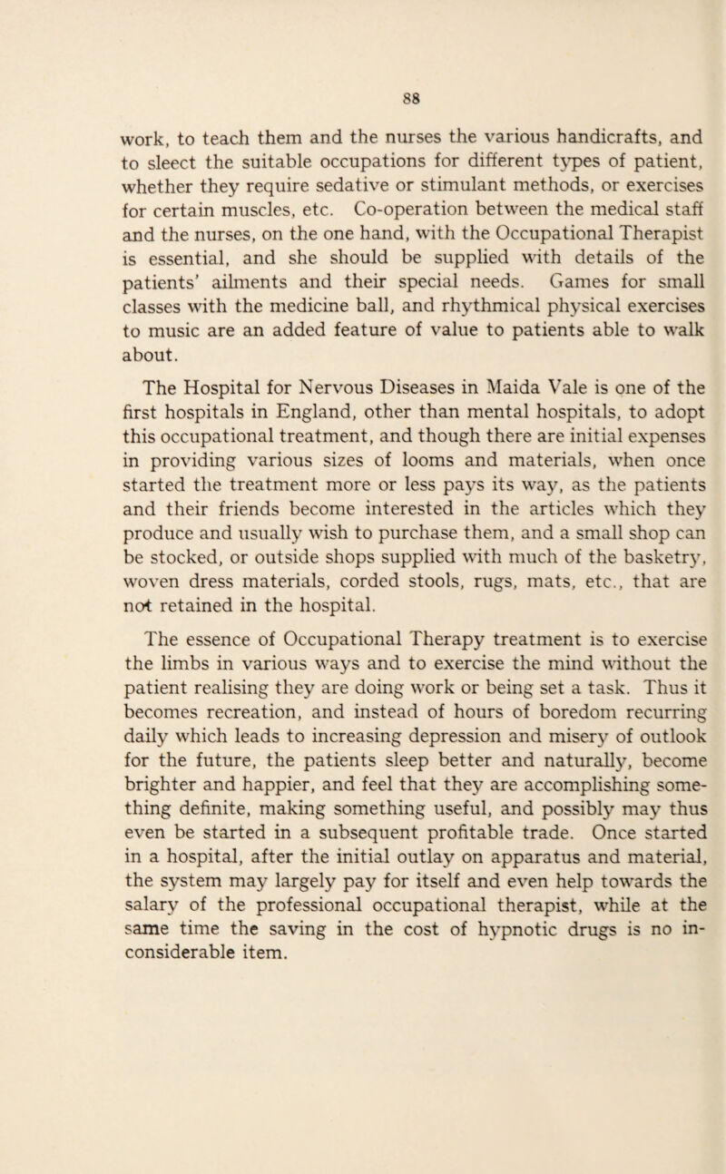 work, to teach them and the nurses the various handicrafts, and to sleect the suitable occupations for different types of patient, whether they require sedative or stimulant methods, or exercises for certain muscles, etc. Co-operation between the medical staff and the nurses, on the one hand, with the Occupational Therapist is essential, and she should be supplied with details of the patients’ ailments and their special needs. Games for small classes with the medicine ball, and rhythmical physical exercises to music are an added feature of value to patients able to walk about. The Hospital for Nervous Diseases in Maida Vale is one of the first hospitals in England, other than mental hospitals, to adopt this occupational treatment, and though there are initial expenses in providing various sizes of looms and materials, when once started the treatment more or less pays its way, as the patients and their friends become interested in the articles which they produce and usually wish to purchase them, and a small shop can be stocked, or outside shops supplied with much of the basketry, woven dress materials, corded stools, rugs, mats, etc., that are not retained in the hospital. The essence of Occupational Therapy treatment is to exercise the limbs in various ways and to exercise the mind without the patient realising they are doing w'ork or being set a task. Thus it becomes recreation, and instead of hours of boredom recurring daily which leads to increasing depression and misery of outlook for the future, the patients sleep better and naturally, become brighter and happier, and feel that they are accomplishing some¬ thing definite, making something useful, and possibly may thus even be started in a subsequent profitable trade. Once started in a hospital, after the initial outlay on apparatus and material, the system may largely pay for itself and even help tovrards the salary of the professional occupational therapist, while at the same time the saving in the cost of hypnotic drugs is no in¬ considerable item.