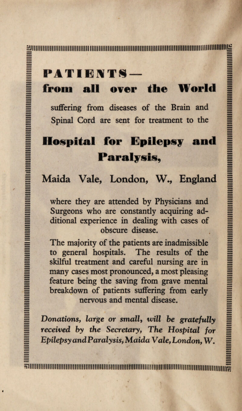 HJIIIIIIIIIIlIilllllllllllllllllllllllllillllllllllllllllllilllllllllllllllllllliliillllllllllllilllllillillllljs I* A TIESTS — all over the World suffering from diseases of the Brain and Spinal Cord are sent for treatment to the | Hospital for Epilepsy and | 1 Paralysis, | 1 Maida Vale, London, W., England = where they are attended by Physicians and Surgeons who are constantly acquiring ad¬ ditional experience in dealing with cases of obscure disease* The majority of the patients are inadmissible to general hospitals. The results of the skilful treatment and careful nursing are in many cases most pronounced, a most pleasing feature being the saving from grave mental breakdown of patients suffering from early nervous and mental disease. H Donations, large or small, will be gratefully H received by the Secretary, The Hospital for = Epilepsy and Paralysis, Maida Vale, London, W. 1