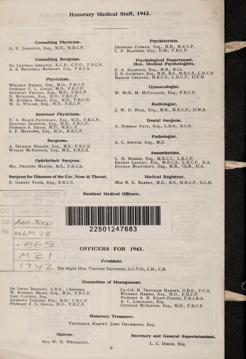 Honorary Medical Staff, 1942. Consulting Physician. G. F. Johnston, Esq., M.D., M.R.C.P. Consulting Surgeons. Sir Lenthal Cheatle, K.C.B., C.V.O., F.R.C.S. A. S. Blundell Bankart, Esq., F.R.C.S. Physicians. Wilfred Harris, Esq., M.D., F.R.C.P. Professor F. L. Golla, M.D., F.R.C.P. Anthony Feiling, Esq., M.D., F.R.C.P. D. McAlpine, Esq., M.D., F.R.C.P. W. Russell Brain, Esq., M.D., F.R.C.P. W. G. Wyllie, Esq., M.D., F.R.C.P. Assistant Physicians. E. A. Blake-Pritchard, Esq., M.D., F.R.C.P. Redvers Ironside, Esq., M.B., F.R.C.P. Professor S. Nevin, M.D., M.R.C.P. S. P. Meadows, Esq., M.D., M.R.C.P. Surgeons. A. Dickson Wright, Esq., M.S., F.R.C.S. Wyllie McKissock, Esq., M.S., F.R.C.S. Ophthalmic Surgeon. Mrs. Philippa Martin, M.S., F.R.C.S. Surgeon for Diseases of the Ear, Nose & Throat. E. Garnet Passe, Esq., F.R.C.S. Psychiatrists. Desmond Curran, Esq., M.B., M.R.C.P. C. P. Blacker, Esq., D.M., F.R.C.P. Psychological Department. Hon. Medical Psychologists. F. A. Hampton, Esq., M.B., B.Ch. E. N. Snowden, Esq., M.B., B.S., M.R.C.S., L.R.C.P. Marion Greaves, M.R.C.S., L.R.C.P., D.P.M. Gynaecologist. W. McK. H. McCullagh, Esq., F.R.C.S. Radiologist. J. W. D. Bull, Esq., M.B., M.R.C.P., D.M.R. Pathologist. A. C. Spence, Esq., M.D. Anaesthetists. L. H. Morris, Esq., M.R.C.S,, L.R.C.P. Ernest Landau, Esq., M.R.C.S., L.R.C.P., D.A. Donald Blatchley, Esq., M.B., Ch.B., D.A. Medical Registrar. Miss B. E. Barsby, M.D,, B.S., M.R.C.P., D.C.H. Dental Surgeon. A. Norman Paul, Esq., L.D.S., R.C.S. Resident Medical Officers. V\/L/V\ '2 c> /M i I «=* r i OFFICERS FOR 1943. President. The Right Hon. Viscount Davidson, G.C.V.O., C.H., C.B. Committee of Management. Sir Owen Beasley, O.B.E., Chairman. W. Russell Brain, Esq., M.D., F.R.C.P. Eric Cuddon, Esq. Anthony Feiling, Esq., M.D., F.R.C.P. Professor F. L. Golla, M.D., F.R.C.P. Lt.-Col. R. Tristram Harper, O.B.E., F.C.A. Wilfred Harris, Esq., M.D., F.R.C.P. Professor A. B. Knapp-Fisher, F.R.LB.A. A. C. Longland, Esq. Douglas McAlpine, Esq., M.D., F.R.C.P. Honorary Treasurer. Frederick Harvey John Drummond, Esq. Matron. Miss W. K. Westacott. Secretary and General Superintendent, L. C. Dixon, Esq. \ i