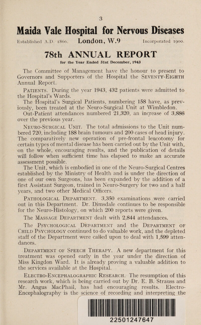 Maida Vale Hospital for Nervous Diseases Established A.D. 1866. London, W.9 Incorporated 1900. 78th ANNUAL REPORT for the Year Ended 31st December, 1943 The Committee of Management have the honour to present to Governors and Supporters of the Hospital the Seventy-Eighth Annual Report. Patients. During the year 1943, 432 patients were admitted to the Hospital’s Wards. The Hospital’s Surgical Patients, numbering 158 have, as prev¬ iously, been treated at the Neuro-Surgical Unit at Wimbledon. Out-Patient attendances numbered 21,320, an increase of 3,886 over the previous year. Neuro-Surgical Unit. The total admissions to the Unit num¬ bered 720, including 188 brain tumours and 200 cases of head injury. The comparatively new operation of pre-frontal leucotomy for certain types of mental disease has been carried out by the Unit with, on the whole, encouraging results, and the publication of details will follow when sufficient time has elapsed to make an accurate assessment possible. The Unit, which is embodied in one of the Neuro-Surgical Centres established by the Ministry of Health and is under the direction of one of our own Surgeons, has been expanded by the addition of a first Assistant Surgeon, trained in Neuro-Surgery for two and a half years, and two other Medical Officers. Pathological Department. 3,350 examinations were carried out in this Department. Dr. Dimsdale continues to be responsible for the Neuro-Histology, on which 200 reports were given. The Massage Department dealt with 2,844 attendances. The Psychological Department and the Department of Child Psychology continued to do valuable work, and the depleted staff of the Department were called upon to deal with 1,599 atten¬ dances. Department of Speech Therapy. A new department for this treatment was opened early in the year under the direction of Miss Kingdon Ward. It is already proving a valuable addition to the services available at the Hospital. Electro-Encephalographic Research. The resumption of this research work, which is being carried out by Dr. E. B. Strauss and Mr. Angus MacPhail, has had encouraging results. Electro- Encephalography is the science of recording and interpreting the 22501247647