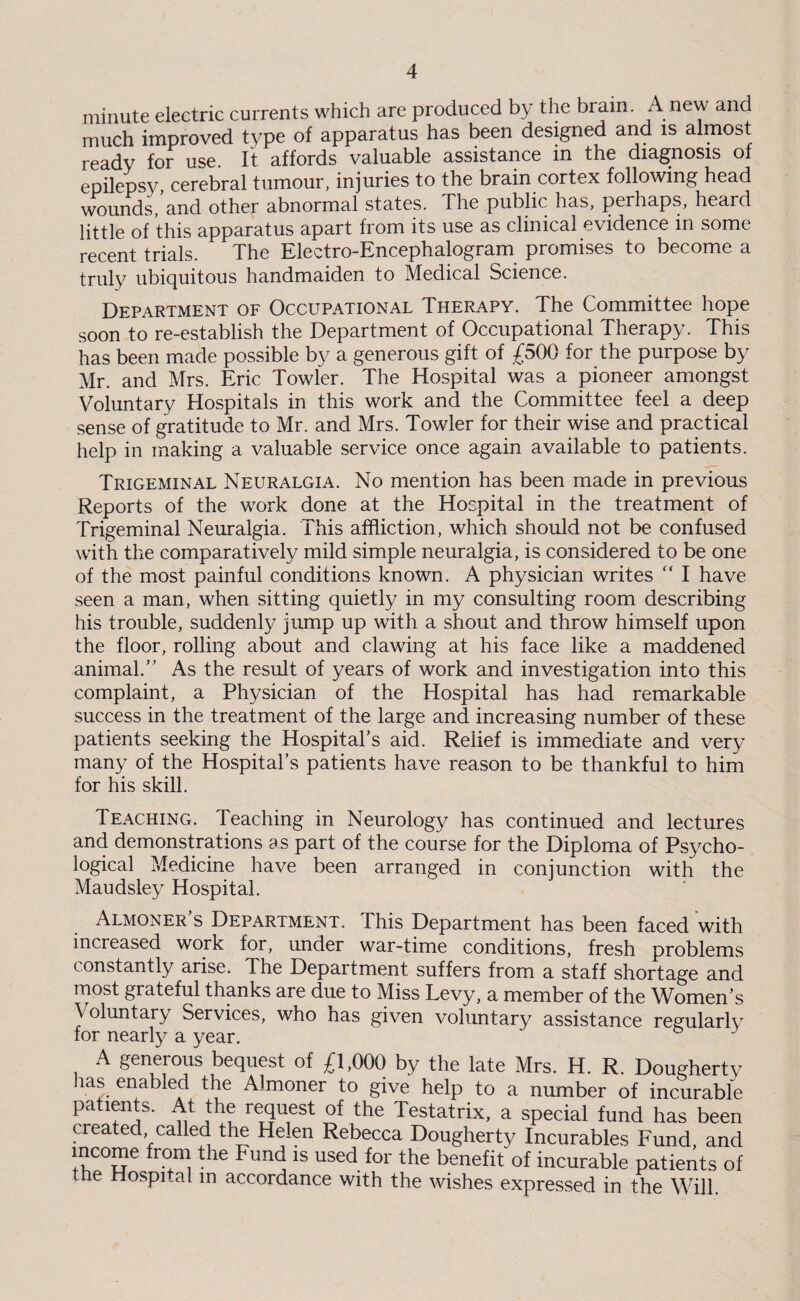minute electric currents which are produced by the brain. Anew and much improved type of apparatus has been designed and is almost ready for use. It affords valuable assistance in the diagnosis of epilepsy cerebral tumour, injuries to the brain cortex following head wounds,’and other abnormal states. The public has, perhaps, heard little of this apparatus apart from its use as clinical evidence in some recent trials. The Electro-Encephalogram promises to become a truly ubiquitous handmaiden to Medical Science. Department of Occupational Therapy. The Committee hope soon to re-establish the Department of Occupational Therapy. This has been made possible by a generous gift of £500 for the purpose by Mr. and Mrs. Eric Towler. The Hospital was a pioneer amongst Voluntary Hospitals in this work and the Committee feel a deep sense of gratitude to Mr. and Mrs. Towler for their wise and practical help in making a valuable service once again available to patients. Trigeminal Neuralgia. No mention has been made in previous Reports of the work done at the Hospital in the treatment of Trigeminal Neuralgia. This affliction, which should not be confused with the comparatively mild simple neuralgia, is considered to be one of the most painful conditions known. A physician writes  I have seen a man, when sitting quietly in my consulting room describing his trouble, suddenly jump up with a shout and throw himself upon the floor, rolling about and clawing at his face like a maddened animal/' As the result of years of work and investigation into this complaint, a Physician of the Hospital has had remarkable success in the treatment of the large and increasing number of these patients seeking the Hospital’s aid. Relief is immediate and very many of the Hospital’s patients have reason to be thankful to him for his skill. Teaching. Teaching in Neurology has continued and lectures and demonstrations as part of the course for the Diploma of Psycho¬ logical Medicine have been arranged in conjunction with the Maudsley Hospital. Almoner’s Department. This Department has been faced with increased work for, under war-time conditions, fresh problems constantly arise. The Department suffers from a staff shortage and most grateful thanks are due to Miss Levy, a member of the Women’s Voluntary Services, who has given voluntary assistance regularly for nearly a year. A generous bequest of £1.000 by the late Mrs. H. R. Dougherty las enabled the Almoner to give help to a number of incurable patents. At the request of the Testatrix, a special fund has been created called the Helen Rebecca Dougherty Incurables Fund, and income from the Fund is used for the benefit of incurable patients of the Hospital in accordance with the wishes expressed in the Will.