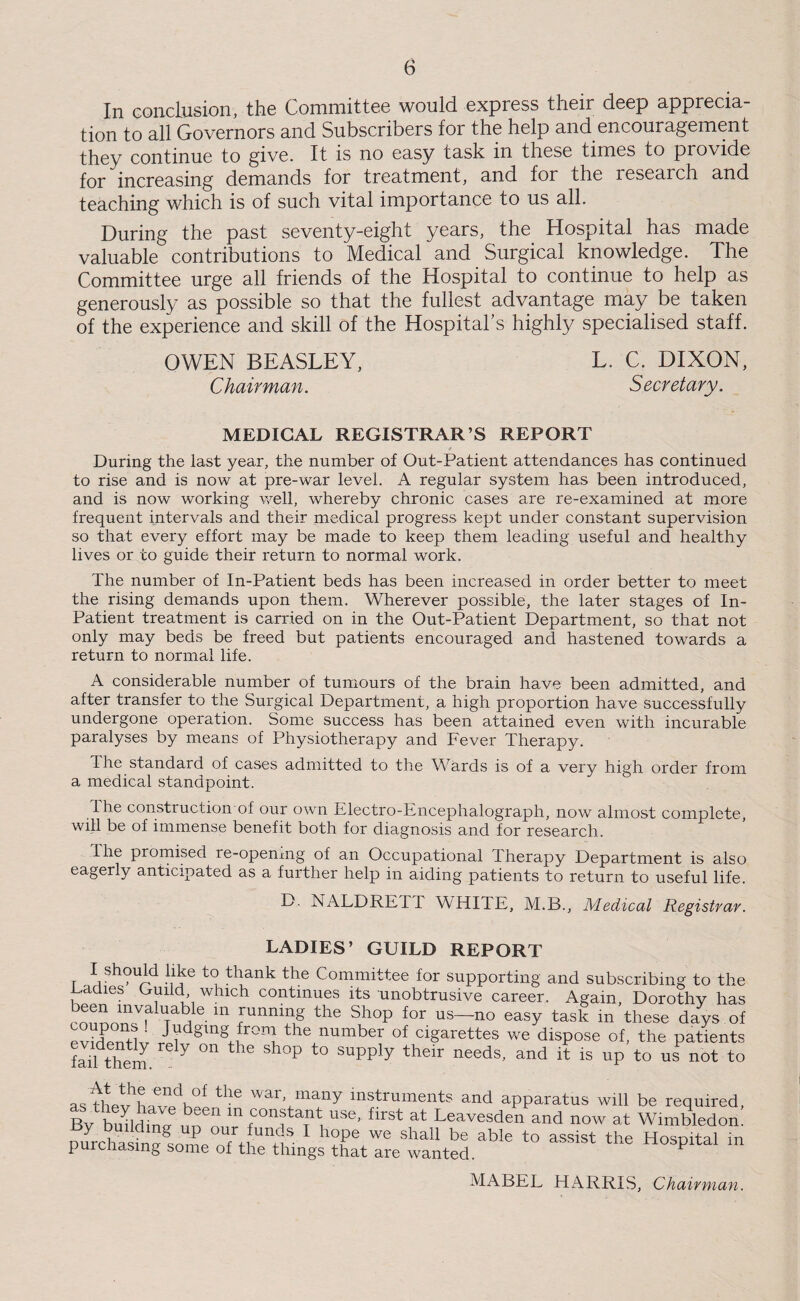 In conclusion, the Committee would express tlieii deep apprecia¬ tion to all Governors and Subscribers for the help and encouragement they continue to give. It is no easy task in these times to provide for increasing demands for treatment, and for the research and teaching which is of such vital importance to us all. During the past seventy-eight years, the Hospital has made valuable contributions to Medical and Surgical knowledge. The Committee urge all friends of the Hospital to continue to help as generously as possible so that the fullest advantage may be taken of the experience and skill of the Hospital’s highly specialised staff. OWEN BEASLEY, L. C. DIXON, Chairman. Secretary. MEDICAL REGISTRAR’S REPORT During the last year, the number of Out-Patient attendances has continued to rise and is now at pre-war level. A regular system has been introduced, and is now working well, whereby chronic cases are re-examined at more frequent intervals and their medical progress kept under constant supervision so that every effort may be made to keep them leading useful and healthy lives or to guide their return to normal work. The number of In-Patient beds has been increased in order better to meet the rising demands upon them. Wherever possible, the later stages of In- Patient treatment is carried on in the Out-Patient Department, so that not only may beds be freed but patients encouraged and hastened towards a return to normal life. A considerable number of tumours of the brain have been admitted, and after transfer to the Surgical Department, a high proportion have successfully undergone operation. Some success has been attained even with incurable paralyses by means of Physiotherapy and Fever Therapy. The standard of cases admitted to the Wards is of a very high order from a medical standpoint. The construction of our own Electro-Encephalograph, now almost complete, will be of immense benefit both for diagnosis and for research. I he promised re-opemng of an Occupational therapy Department is also eagerly anticipated as a further help in aiding patients to return to useful life. D. NALDRETI WHITE, M.B., Medical Registrar. LADIES’ GUILD REPORT I should like to thank the Committee for supporting and subscribing to the Ladies Cuild, which continues its unobtrusive career. Again, Dorothv has 111 running the Shop for us—no easy task in these days of “K - Judging from the number of cigarettes we dispose of, the patients foil them. Y °n P SUPply th6Ir needs’ and i1: is UP to us not to a, T.v'c'Ti,!.thC ar\“Ty instruments and apparatus will be required, Bv buUdfnn no m (COnf a,nt, use- flrst at Leavesden and now at Wimbledon. Purchas?ngsoTTt, T- 1 h?Pe.We sha11 be able to assist the Hospital in purcnasmg some of the things that are wanted. ^ MABEL HARRIS, Chairman.