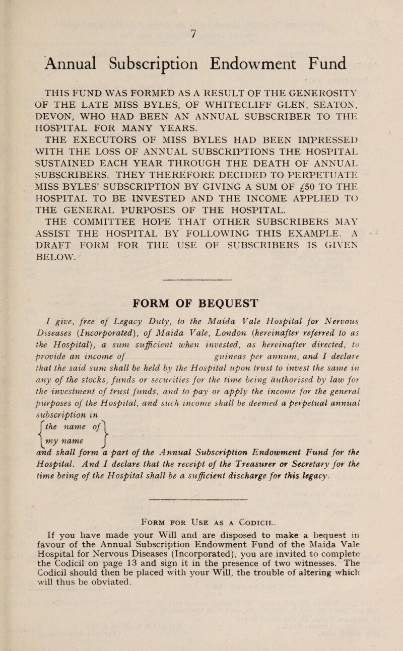 Annual Subscription Endowment Fund THIS FUND WAS FORMED AS A RESULT OF THE GENEROSITY OF THE LATE MISS BYLES, OF WHITECLIFF GLEN, SEATON, DEVON, WHO HAD BEEN AN ANNUAL SUBSCRIBER TO THE HOSPITAL FOR MANY YEARS. THE EXECUTORS OF MISS BYLES HAD BEEN IMPRESSED WITH THE LOSS OF ANNUAL SUBSCRIPTIONS THE HOSPITAL SUSTAINED EACH YEAR THROUGH THE DEATH OF ANNUAL SUBSCRIBERS. THEY THEREFORE DECIDED TO PERPETUATE MISS BYLES’ SUBSCRIPTION BY GIVING A SUM OF £50 TO THE HOSPITAL TO BE INVESTED AND THE INCOME APPLIED TO THE GENERAL PURPOSES OF THE HOSPITAL. THE COMMITTEE HOPE THAT OTHER SUBSCRIBERS MAY ASSIST THE HOSPITAL BY FOLLOWING THIS EXAMPLE. A DRAFT FORM FOR THE USE OF SUBSCRIBERS IS GIVEN BELOW. FORM OF BEQUEST I give, free of Legacy Duty, to the Maida Vale Hospital for Nervous Diseases {Incorporated), of Maida Vale, London (hereinafter referred to as the Hospital), a sum sufficient when invested, as hereinafter directed, to provide an income of guineas per annum, and I declare that the said sum shall be held by the Hospital upon trust to invest the same in any of the stocks, funds or securities for the time being authorised by law for the investment of trust funds, and to pay or apply the income for the general purposes of the Hospital, and such income shall be deemed a perpetual annual subscription in the name of my name and shall form a part of the Annual Subscription Endowment Fund for the Hospital, And I declare that the receipt of the Treasurer or Secretary for the time being of the Hospital shall be a sufficient discharge for this legacy. Form for Use as a Codicil. If you have made your Will and are disposed to make a bequest in favour of the Annual Subscription Endowment Fund of the Maida Vale Hospital for Nervous Diseases (Incorporated), you are invited to complete the Codicil on page 13 and sign it in the presence of two witnesses. The Codicil should then be placed with your Will, the trouble of altering which will thus be obviated.