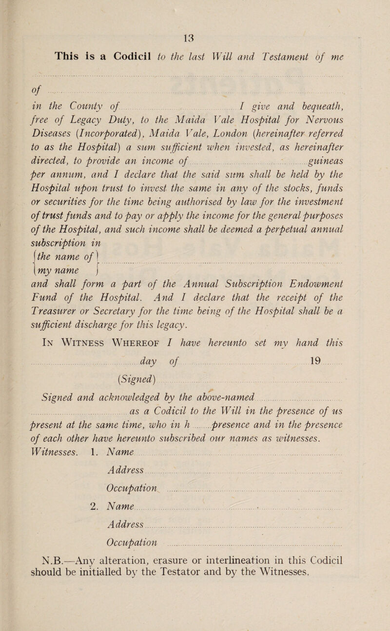 This is a Codicil to the last Will and Testament of me of . .. in the County of I give and bequeath, free of Legacy Duty, to the Maida Vale Hospital for Nervous Diseases (Incorporated), Maida Vale, London (hereinafter referred to as the Hospital) a sum sufficient when invested, as hereinafter directed, to provide an income of.guineas per annum, and I declare that the said sum shall be held by the Hospital upon trust to invest the same in any of the stocks, funds or securities for the time being authorised by law for the investment of trust funds and to pay or apply the income for the general purposes of the Hospital, and such income shall be deemed a perpetual annual subscription in f the name of)... \my name J and shall form a part of the Annual Subscription Endowment Fund of the Hospital. And I declare that the receipt of the Treasurer or Secretary for the time being of the Hospital shall be a sufficient discharge for this legacy. In Witness Whereof I have hereunto set my hand this of 19 .day (Signed) Signed and acknowledged by the above-named. .as a Codicil to the Will in the presence of us present at the same time, who in h.presence and in the presence of each other have hereunto subscribed our names as witnesses. Witnesses. 1. Name Address. Occupation 2. Name. Address. Occupation .... N.B.—Any alteration, erasure or interlineation in this Codicil should be initialled by the Testator and by the Witnesses.