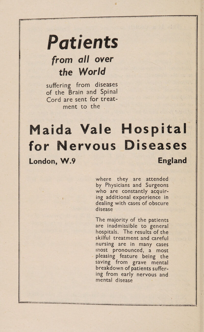 Patients from all over the World suffering from diseases of the Brain and Spinal Cord are sent for treat¬ ment to the Maida Vale Hospital for Nervous Diseases London, W*9 England where they are attended by Physicians and Surgeons who are constantly acquir- , ing additional experience in dealing with cases of obscure disease The majority of the patients are inadmissible to general hospitals. The results of the skilful treatment and careful nursing are in many cases most pronounced, a most pleasing feature being the saving from grave mental breakdown of patients suffer¬ ing from early nervous and mental disease