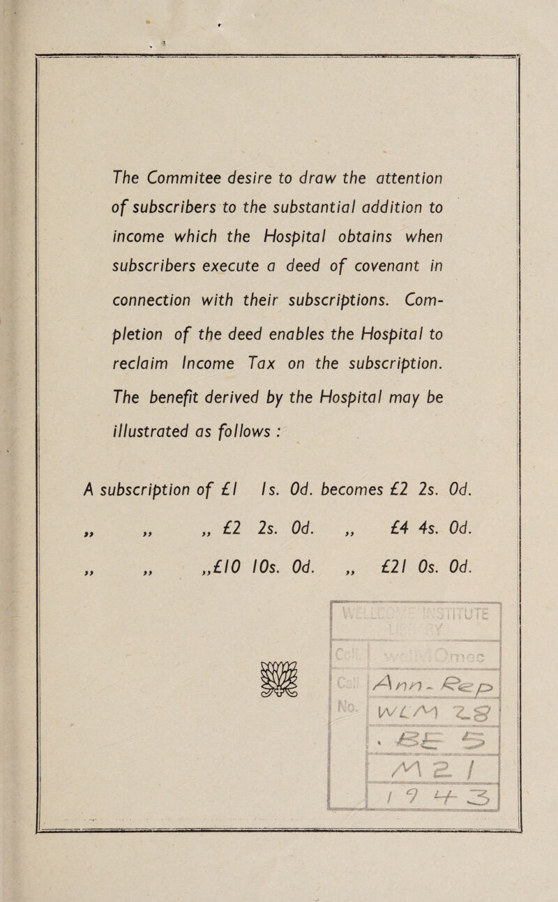 The Commitee desire to draw the attention of subscribers to the substantia/ addition to income which the Hospital obtains when subscribers execute a deed of covenant in connection with their subscriptions. Com¬ pletion of the deed enables the Hospital to reclaim Income Tax on the subscription. The benefit derived by the Hospital may be illustrated as follows : A subscription of £1 Is. Od. becomes £2 2s. Od. „ „ „ £2 2s. Od. ,, £4 4s. Od. „ „ ,,£10 10s. Od. £21 Os. Od. MUM »nnaiiiii m w. ..mi.. . - m /Ann - <€?<£• pj !/VZ. /V1 Cr? ? j. 3 ai a / / 9 V* 3 --IHT'-TT-riTlUnil— ill