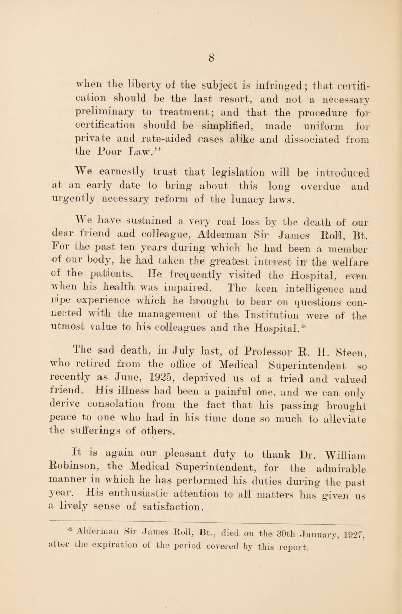 when tlie liberty of the subject is infringed; that certifi¬ cation shonld be the last resort, and not a necessary preliminary to treatment; and that the procedure for certification should be simplified, made uniform for private and rate-aided cases alike and dissociated from the Poor Law.” We earnestly trust that legislation will be introduced at an early date to bring about this long overdue and urgently necessary reform of the lunacy laws. A\ e have sustained a very real loss, by the: death of our dear friend and colleague, Alderman Sir James Roll, Bt. For the past ten years! during which lie had been a. member of our body, he had taken the greatest interest in1 the welfare of the patients. He frequently visited the Hospital, ev'en when his health was impaired-. The keen intelligence and nipe experience which he brought to bear on questions! con¬ nected with the management of the, Institution were of the utmost value to his colleagues and the Hospital.* the sad death, m July last, of Professor R. H. Steen, who retired from the office of Medical Superintendent so recently as June, 1925, deprived us of a tried and valued friend. Hisi illneissi had been a painful one, and we can only derive consolation from the fact that his passing brought peace to one who had in his time done so much to alleviate the sufferings of others. It is again our pleasant duty to thank Dr. William Robinson, the Medical Superintendent, for the admirable manner in which he has performed his duties during the past yeni. His enthusiastic attention to all matters has given us a lively sense of satisfaction. * Alderman Sir James Roll, Bt., died on the 80th January, 1927, after the expiration of the period covered by this report.