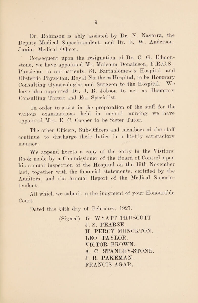 Dr. Robinson is ably assisted by Dr. N. Navarra, the Deputy Medical Superintendent, and Dr. E. W. Anderson, Junior Medical Officer. Consequent upon the resignation of Dr. C. Gf. Edmon- stone, we have appointed Mr. Malcolm Donaldson, E.R.C.S., Physician to out-patients, St. Bartholomew’s Hospital, and Obstetric Physician, Royal Northern Hospital, to be Honorary Consulting Gynaecologist and Surgeon to the Hospital. We have alisoi appointed Dr. J. B. Job son to act as Honorary Consulting Throat and Ear Specialist. In order to assist in the preparation of the staff for the various examinations held in mental nursing we have appointed Mrs. E. C. Cooper to be Sister Tutor. The other Officers, continue to discharge Sub-Officersi and members of the staff their duties in a highly satisfactory manner. We append hereto a copy of the entry in the Visitors’ Book made by a Commissioner of the Board of Control upon his annual inspection of the Hospital on the 19th November last, together with the financial statements, certified by the Auditors, and the Annual Report of the Medical Superin¬ tendent. All which wet submit to the judgment, of your Honourable Court. Hated this 24th day of February, 1927. (Signed) G. WYATT TRUSCOTT. J. S. PE ARSE. II. PERCY MONCKTON. LEO TAYLOR. VICTOR BROWN. A. C. STANLEY-STONE. ■J. R. PAKEMAN. FRANCIS AGAR.