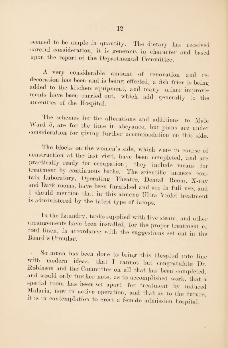 ■seemed to be ample in quantity. The dietary has received careful consideration, it is generous: in character and based upon the report of the Departmental Committee. A v ery considerable amount of renovation and re- decoration1 has been and is being effected, a fish frier is being- added to the kitchen equipment, and many minor improve” ments have beenj carried out, which add generally to the aiiienitieis of t-liei Hospital. The schemes for the alterations and additions to Male TV ard o, are for the time in abeyance, but plans are under consideration for giving further accommodation on this side. the blocks on[ the women’s side, which were in course of construction at the last visit, have been completed, and are practically ready for occupation; they include means for treatment by continuous baths. The scientific annexe con¬ tain Laboratory, Operating Theatre, Dental Room, X-ray and Dark rooms, have been furnished and are in full use, and I should mention that in this annexe Ultra Violet treatment is administered by the latest type of lamps. In the Laundry, tanks supplied with live steam, and other arrangements have been installed, for the proper treatment of foul linen, in accordance with the suggestions set out in the Board's Circular. So much has been done to bring this Hospital into line with modern ideas, that I cannot but congratulate Dr. Robinson and the Committee on all that has been completed, and would only further note, as to accomplished work, that a special room has been set apart for treatment by induced Malaria, now in active operation, and that as to the future, it is in contemplation to erect a female admission hospital.