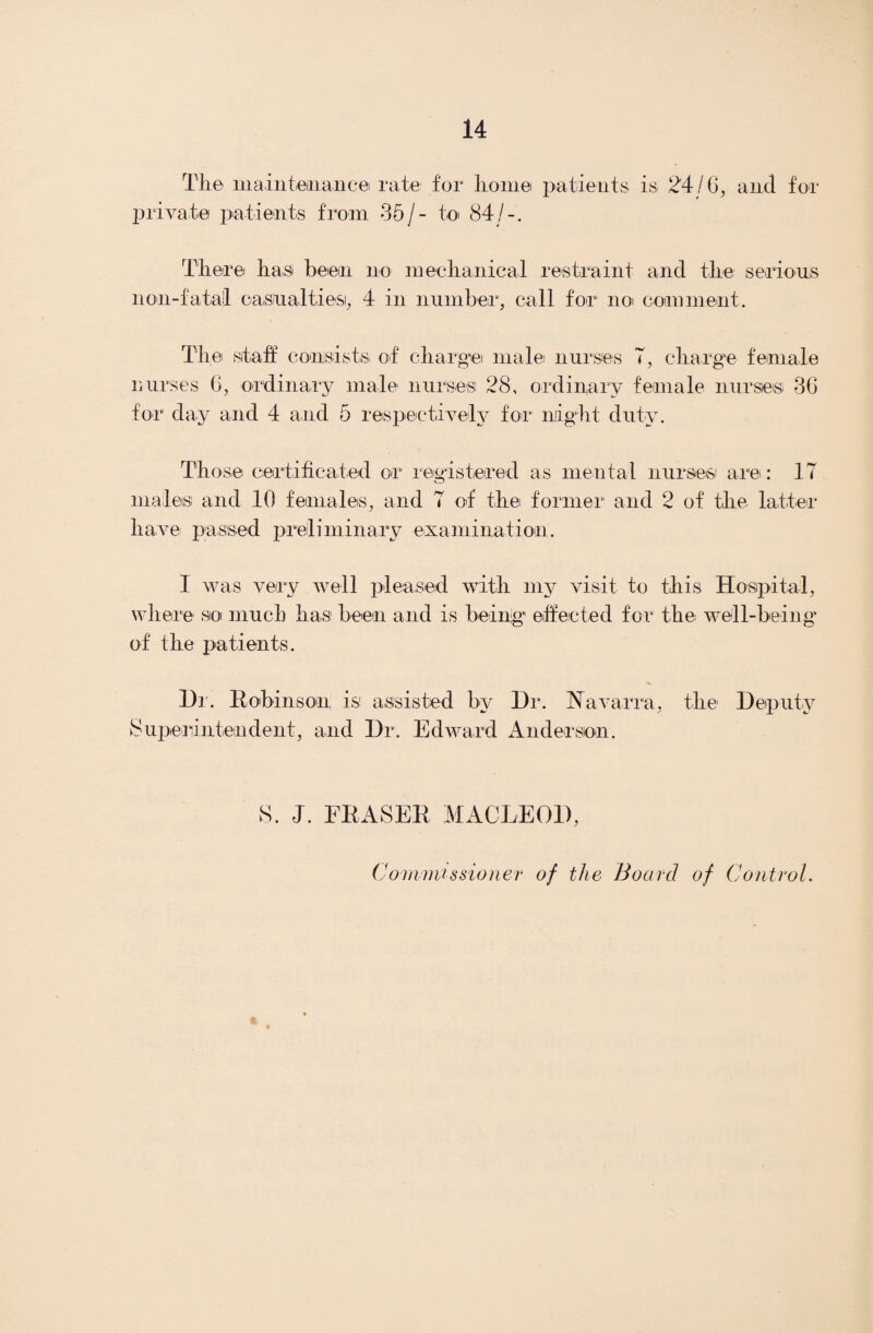 The maintenance rate for home patients is 24/6, and for private patients from 35/- to 84/-. Tliere has been no mechanical restraint and the serious non-fa tall casual ties, 4 in number, call for noi comment. The staff consists of charge male nurses T, charge female nurses 6, ordinary male nurses 28, ordinary female nurses 36 for day and 4 and 5 respectively for might duty. Those certificated or registered as mental nurses are: 17 males' and 10 females, and 7 of the former and 2 of the latter have passed preliminary examination. I was very well pleased with my visit to this Hospital, where so much has been and is being effected for the well-being of the patients. Hr. Robinson is assisted by Hr. Navarra, the' Deputy Superintendent, and Hr. Edward Anderson. S. J. FRASER MACLEOD, Commissioner of the Board of Control.