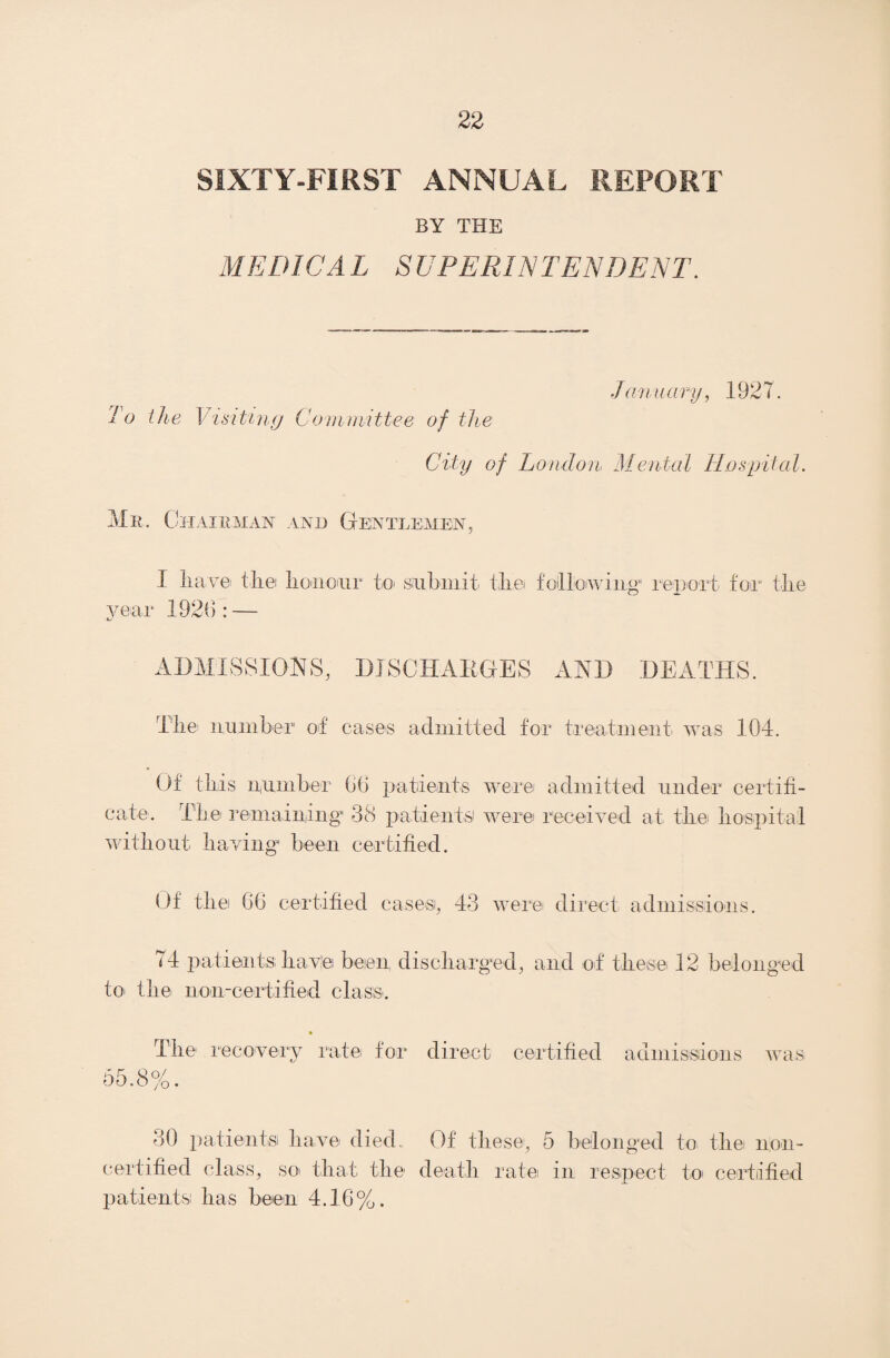 SIXTY-FIRST ANNUAL REPORT BY THE MEDIC A L SUPERINTENDENT. January, 1927. To the V isiting Committee of the City of London Mental Hospital. Mr. Chairman and Gentlemen, I have the honour to- submit- the following1 report for the year 1926: — ADMISSIONS, DISCHARGES AND DEATHS. The- number1 of eases admitted for treatment was 104. Of this number 66 patients were admitted under certifi¬ cate. The remaining- 38 patients were received at the hospital without having been certified. Of the 66 certified cases, 43 were direct admissions. <4 patients; have been discharged, and of these-12 belonged to- the non-certified class-. The- recovery rate for direct certified admissions was 55.8 07 /O 30 patients have died. Of these, 5 belonged to the non- certified class, so- that the- death rate- in respect to certified patients! has been 4.16%.