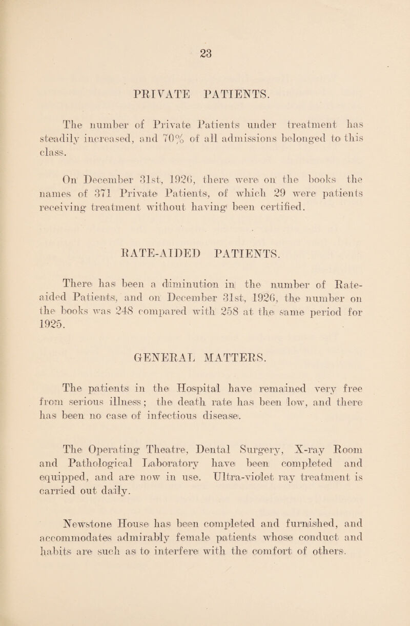 PRIVATE PATIENTS. The number of Private Patients! under treatment lias steadily increased, and 70% of all admissions belonged to this class. On December 31st, 1926, there were on the books the names of 371 Private Patients, of which 29 were patients receiving treatment without having1 been certified. E A TE - A IDE D P A T IE N TS. There hasi been a diminution in the number of Eate- aicled Patients, and on December 31st, 1926, the number on the books was 248 compared with 258 at the same period for 1925. GENERAL MATTEES. The patients in the Hospital have remained very free from serious illness; the death rate has been low, and there has been no case of infectious disease. The- Operating Theatre, Dental Surgery, X-ray Eoom and Pathological Laboratory have been completed and equipped, and are now in use. Ultra-violet, ray treatment is carried out daily. Newstone House has been completed and furnished, and accommodates admirably female patients whose conduct, and habits are such as to interfere with the comfort of others.