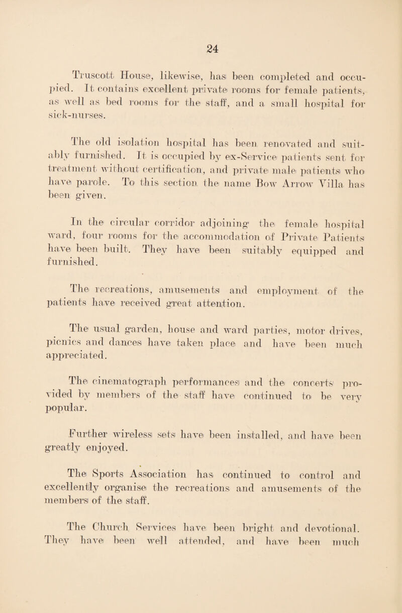 Truscott House, likeiwis©, has been completed and occu¬ pied. It contains excellent private rooms for female patients, as well a s bed siek-nurses. rooms for the staff, and a small hospital for 'The old isolation hospital has been renovated and suit¬ ably furnished. It, is occupied by ex-Service' patients sent for treatment without certification, and private male patient,si wlm have parole. To this section, the name Bow Arrow Villa has been given. In the circular corridor adjoining the female hospital ward, four rooms for the accommodation of Private Patients have been built. They ha,vei been suitably equipped and furnished. The recreations, amusements1 and employment of the patients have received great attention. The usual garden, house and ward parties, motor drives, picnics and dances have taken place' and have1 been much appreciated. The cinematograph performances! and the concerts1 pro¬ vided by members of the staff havei continued to be very popular. Further wireless sets have been installed, and have been greatly enjoyed. The Sports Association has continued to control and excellently organise the recreations and amusements of the members of the staff. The Church Services have been bright and devotional. They have been well attended, and have been much