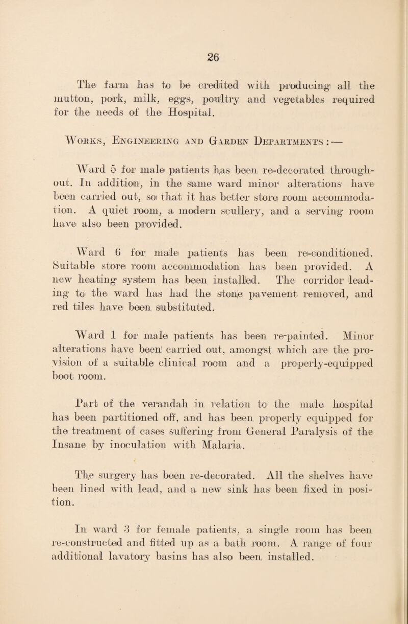 Tli© farm lias to be credited with producing! all the mutton, pork, milk, eggs, poultry and vegetables required for the needs of the Hospital. Works, Engineering and Garden Departments: — Ward 5 for male' patients has been re-decorated through¬ out. In addition, in the same ward minor alterations have been carried out, so that it- hast better store room accommoda¬ tion. A quiet room, a. modern scullery, and a serving room have also been provided. Ward 6 for male patients has been rei-conditioned. Suitable store room accommodation has been provided. A new heating system has been installed. The corridor lead¬ ing to the ward has had the si one: pavement removed, and red tiles have been substituted. Ward 1 for male patients has been re-painted. Minor alterations have been1 carried out, amongst which are the pro¬ vision of a suitable clinical room and a properly-equipped boot room. Part of the verandah in relation to the- male hospital has been partitioned off, and has been properly equipped for the treatment of cases suffering from General Paralysis of the Insane by inoculation with Malaria. The surgery has been re-decorated. All the shelves have been lined with lead, and a new sink has been fixed in posi¬ tion. In ward 3 for female patients, a single room has been re-constructed and fitted up as a bath room. A range of four additional lavatory basins has also been, installed.