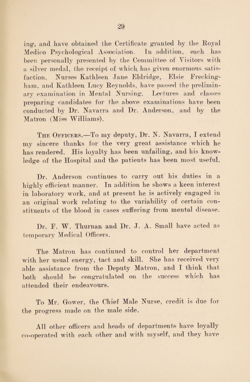 mg, and have obtained the Certificate granted by the Royal Medico Psychological Association. In addition, each hast been personally presented by the- Committee of Visitors with a silver medal, the receipt of which, has given enormous satis¬ faction, Nursieisi Kathleen Jane Eldridge, Elsie Frecking- ham, and Kathleen Lucy Reynolds, have passed the prelimin¬ ary examination; in Mental Nursing. Lectures and classes' preparing^ candidates! for the above examinations have been conducted by Dr. Navarra and Dr. Anderson, and by the Matron (Miss Williams). The Officers.—To my deputy, Dr. N. Navarra, I extend my sincere thanks for the very great assistance which he has rendered. His loyalty has been unfailing, and his know¬ ledge of the Hospital and the patients has been most useful. Dr. Anderson continues to carry out his duties in a highly efficient manner. In addition he shows a keen interest in laboratory work, and at present he is actively engaged in an original work relating to the variability of certain con¬ stituents of the blood in cases suffering from mental disease. Dr. F. W. Thurnan and Dr. J. A. Small have acted as temporary Medical Officers. The Matron has continued to control her department with her usual energy, tact and skill. She has received very able assistance from the Deputy Matron, and I think that both should be congratulated on, the success which has attended their endeavours. To Mr. Gower, the Chief Male Nurse, credit is due for the progress made on the male side. All other officers! and heads of departments- have loyally co-operated with each other and with myself, and they have