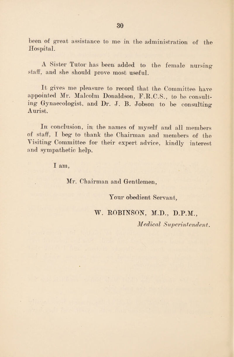 been of great assistance to me in the administration of the Hospital. A Sister Tutor has been added to thei female nursing* staff, and she should prove most useful. It gives me pleasure to record that the, Committee have appointed Mr. Malcolm Donaldson, F.R.C.S., to> be consult¬ ing* Gynaecologist, and Dr. J. B. Jobson to be consulting Aurist. In: conclusion, ini thei names of my self and all members of staff, I beg*1 to thank the Chairman and members of the Visiting Committee for their expert advice, kindly interest and sympathetic help. I am, Mr. Chairman and Gentlemen, Your obedient Servant, W. ROBINSON, M.D., D.P.M., Medical Superintendent.