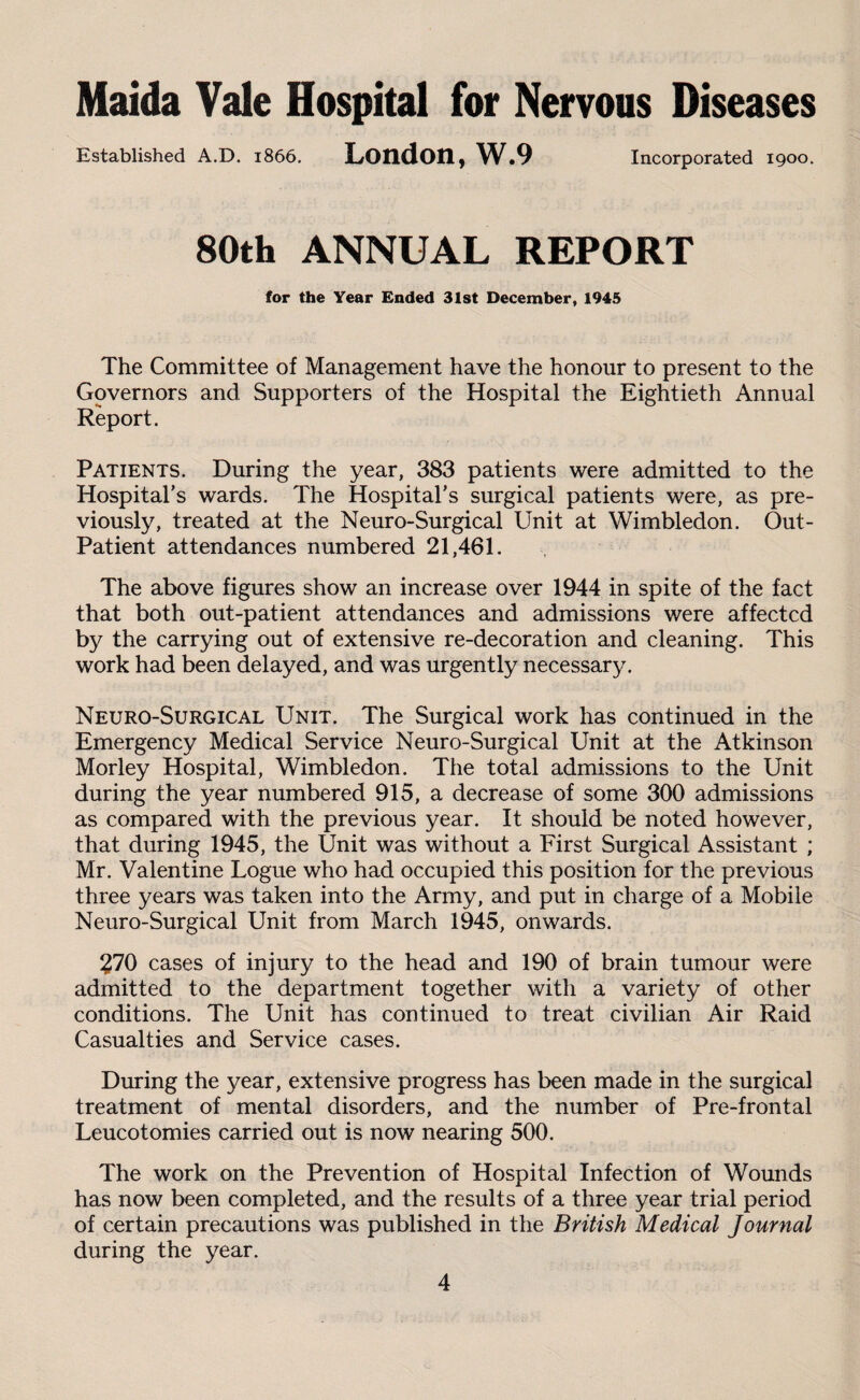 Maida Vale Hospital for Nervous Diseases Established A.D. 1866. London, W.9 Incorporated 1900. 80th ANNUAL REPORT for the Year Ended 31st December, 1945 The Committee of Management have the honour to present to the Governors and Supporters of the Hospital the Eightieth Annual Report. Patients. During the year, 383 patients were admitted to the Hospital’s wards. The Hospital’s surgical patients were, as pre¬ viously, treated at the Neuro-Surgical Unit at Wimbledon. Out- Patient attendances numbered 21,461. The above figures show an increase over 1944 in spite of the fact that both out-patient attendances and admissions were affected by the carrying out of extensive re-decoration and cleaning. This work had been delayed, and was urgently necessary. Neuro-Surgical Unit. The Surgical work has continued in the Emergency Medical Service Neuro-Surgical Unit at the Atkinson Morley Hospital, Wimbledon. The total admissions to the Unit during the year numbered 915, a decrease of some 300 admissions as compared with the previous year. It should be noted however, that during 1945, the Unit was without a First Surgical Assistant ; Mr. Valentine Logue who had occupied this position for the previous three years was taken into the Army, and put in charge of a Mobile Neuro-Surgical Unit from March 1945, onwards. 270 cases of injury to the head and 190 of brain tumour were admitted to the department together with a variety of other conditions. The Unit has continued to treat civilian Air Raid Casualties and Service cases. During the year, extensive progress has been made in the surgical treatment of mental disorders, and the number of Pre-frontal Leucotomies carried out is now nearing 500. The work on the Prevention of Hospital Infection of Wounds has now been completed, and the results of a three year trial period of certain precautions was published in the British Medical Journal during the year.