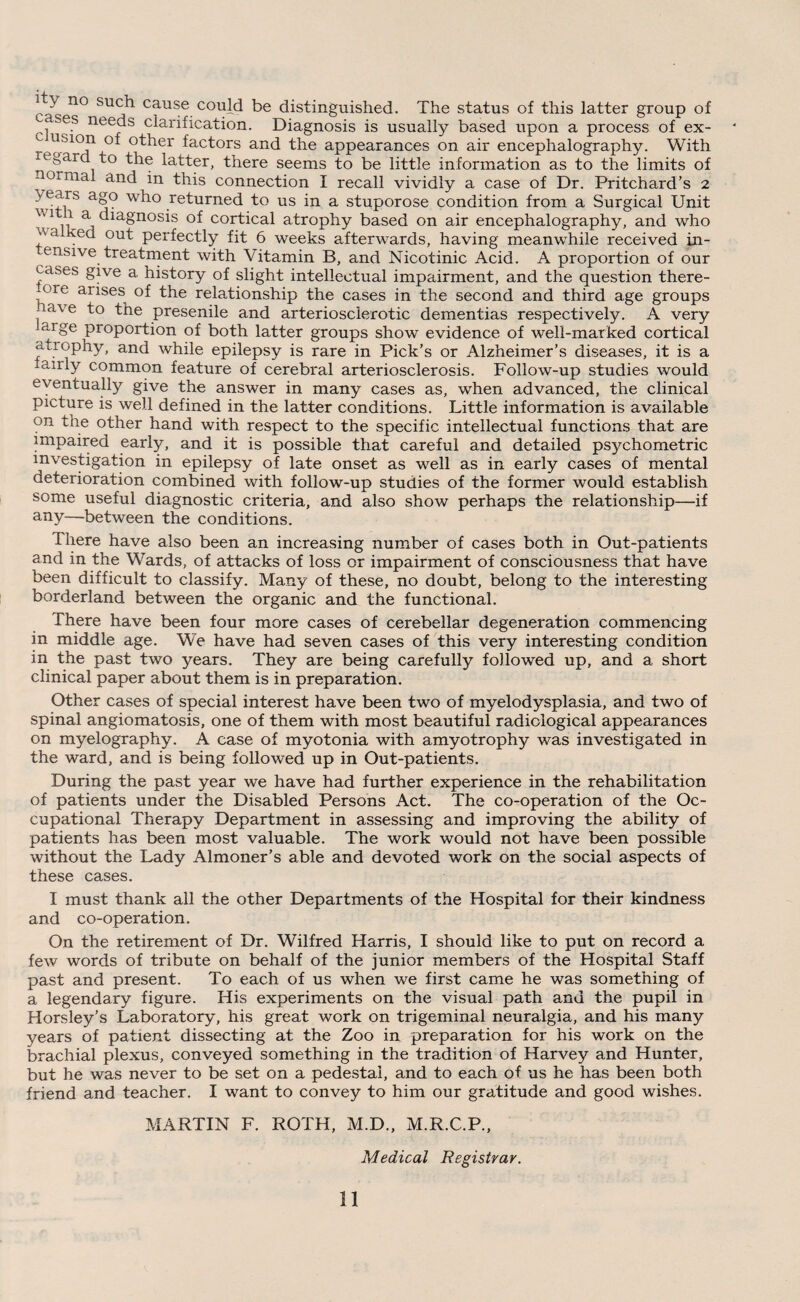 ^ n° SU^ cause. could be distinguished. The status of this latter group of ses needs clarification. Diagnosis is usually based upon a process of ex- °* °^er factors and the appearances on air encephalography. With regard to the latter, there seems to be little information as to the limits of normal and in this connection I recall vividly a case of Dr. Pritchard’s 2 ^ears a§? wfLO returned to us in a stuporose condition from a Surgical Unit ' V1 1 a diagnosis of cortical atrophy based on air encephalography, and who a Ked out perfectly fit 6 weeks afterwards, having meanwhile received in- ensive treatment with Vitamin B, and Nicotinic Acid. A proportion of our cases give a history of slight intellectual impairment, and the question there- ,ore arises of the relationship the cases in the second and third age groups , ave f° the presenile and arteriosclerotic dementias respectively. A very arge proportion of both latter groups show evidence of well-marked cortical atiophy, and while epilepsy is rare in Pick’s or Alzheimer’s diseases, it is a fairly common feature of cerebral arteriosclerosis. Follow-up studies would eventually give the answer in many cases as, when advanced, the clinical picture is well defined in the latter conditions. Little information is available on the other hand with respect to the specific intellectual functions that are impaired early, and it is possible that careful and detailed psychometric investigation in epilepsy of late onset as well as in early cases of mental deterioration combined with follow-up studies of the former would establish some useful diagnostic criteria, and also show perhaps the relationship—if any—-between the conditions. there have also been an increasing number of cases both in Out-patients and in the Wards, of attacks of loss or impairment of consciousness that have been difficult to classify. Many of these, no doubt, belong to the interesting borderland between the organic and the functional. There have been four more cases of cerebellar degeneration commencing in middle age. We have had seven cases of this very interesting condition in the past two years. They are being carefully followed up, and a short clinical paper about them is in preparation. Other cases of special interest have been two of myelodysplasia, and two of spinal angiomatosis, one of them with most beautiful radiological appearances on myelography. A case of myotonia with amyotrophy was investigated in the ward, and is being followed up in Out-patients. During the past year we have had further experience in the rehabilitation of patients under the Disabled Persons Act. The co-operation of the Oc¬ cupational Therapy Department in assessing and improving the ability of patients has been most valuable. The work would not have been possible without the Lady Almoner’s able and devoted work on the social aspects of these cases. I must thank all the other Departments of the Hospital for their kindness and co-operation. On the retirement of Dr. Wilfred Harris, I should like to put on record a few words of tribute on behalf of the junior members of the Hospital Staff past and present. To each of us when we first came he was something of a legendary figure. His experiments on the visual path and the pupil in Horsley’s Laboratory, his great work on trigeminal neuralgia, and his many years of patient dissecting at the Zoo in preparation for his work on the brachial plexus, conveyed something in the tradition of Harvey and Hunter, but he was never to be set on a pedestal, and to each of us he has been both friend and teacher. I want to convey to him our gratitude and good wishes. MARTIN F. ROTH, M.D., M.R.C.P., Medical Registrar.