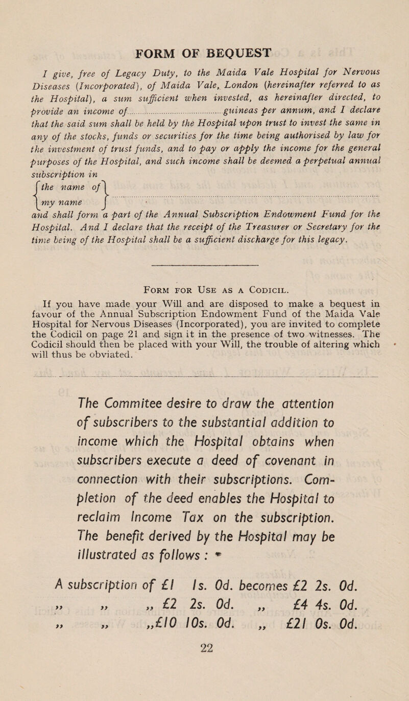 FORM OF BEQUEST I give, free of Legacy Duty, to the Maida Vale Hospital for Nervous Diseases {Incorporated), of Maida Vale, London {hereinafter referred to as the Hospital), a sum sufficient when invested, as hereinafter directed, to provide an income of.guineas per annum, and I declare that the said sum shall be held by the Hospital upon trust to invest the same in any of the stocks, funds or securities for the time being authorised by law for the investment of trust funds, and to pay or apply the income for the general purposes of the Hospital, and such income shall be deemed a perpetual annual subscription in fthe name of [ 1 my name j and shall form a part of the Annual Subscription Endowment Fund for the Hospital. And I declare that the receipt of the Treasurer or Secretary for the time being of the Hospital shall be a sufficient discharge for this legacy. Form for Use as a Codicil. If you have made your Will and are disposed to make a bequest in favour of the Annual Subscription Endowment Fund of the Maida Vale Hospital for Nervous Diseases (Incorporated), you are invited to complete the Codicil on page 21 and sign it in the presence of twro witnesses. The Codicil should then be placed with your Will, the trouble of altering which will thus be obviated. The Commitee desire to draw the attention of subscribers to the substantia/ addition to income which the Hospital obtains when subscribers execute a deed of covenant in connection with their subscriptions. Com¬ pletion of the deed enables the Hospital to reclaim Income Tax on the subscription. The benefit derived by the Hospital may be illustrated as follows : m A subscription of £ I Is. Qd. becomes £2 2s. Od. » „ „ £2 2s. Od. „ £4 4s. Od. „ „ ,y£lO I Os. Od. „ £21 Os. Od.