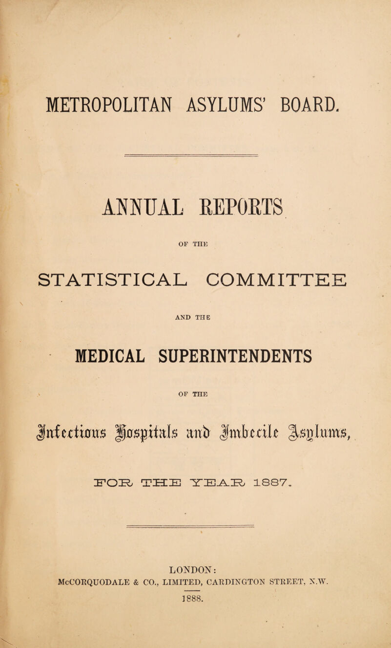 METROPOLITAN ASYLUMS’ BOARD. ANNUAL REPORTS OF THE ST AT ISTICAL COMMITTEE AND THE MEDICAL SUPERINTENDENTS OF THE Jwfecticras Hospitals itnb Imbecile POB THE ZB IT IE-A. ZED 1887. LONDON: McCORQUODALE & CO.. LIMITED, CALDINGTON STREET, N.W. ] 888.