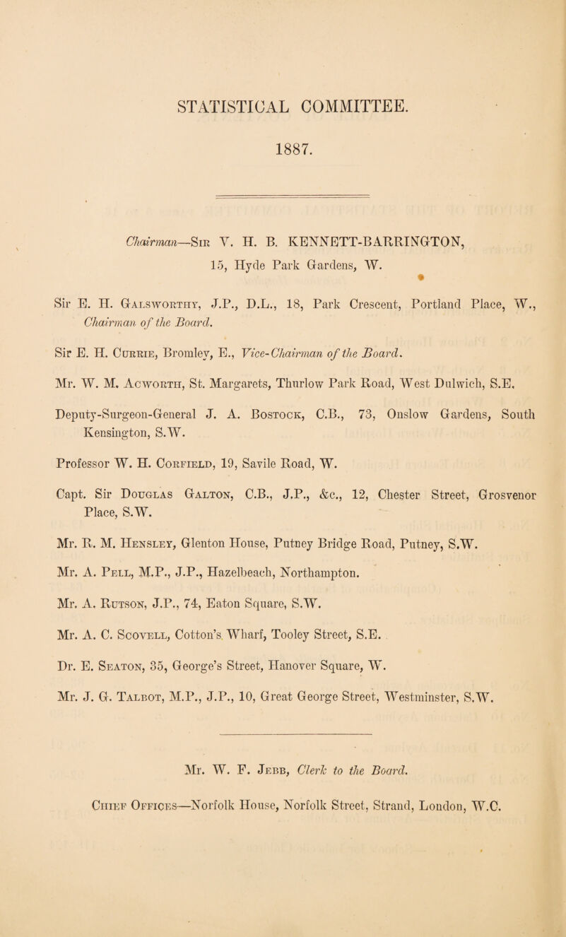 STATISTICAL COMMITTEE. 1887. Chairman—Sib V. H. B. KENNETT-BARRINGTON, 15, Hyde Park Gardens, W. Sir E. H. Galsworthy, J.P., D.L., 18, Park Crescent, Portland Place, W., Chairman of the Board. Sir E. H. Currie, Bromley, E., Vice-Chairman of the Board. Mr. W. M. Acwortil, St. Margarets, Thurlow Park Road, West Dulwich, S.E, Deputy-Surgeon-General J. A. Bostock, C.B., 73, Onslow Gardens, South Kensington, S.W. Professor W. H. Corfield, 19, Savile Road, W. Capt. Sir Douglas Galton, C.B., J.P., &c., 12, Chester Street, Grosvenor Place, S.W. Mr. R.. M. Hensley, Glenton House, Putney Bridge Road, Putney, S.W. Mr, A. Pell, M.F., J.P., Hazelbeaeh, Northampton. Mr. A. Rutson, J.P., 74, Eaton Square, S.W. Mr. A. C. Scovell, Cotton’s Wharf, Tooley Street, S.E. Dr. E. Seaton, 35, George’s Street, Hanover Square, W. Mr. J. G. Talbot, M.P., J.P., 10, Great George Street, Westminster, S.W. Mr. W. F. Jebb, Clerk to the Board. Chief Offices—Norfolk House, Norfolk Street, Strand, London, W.C.