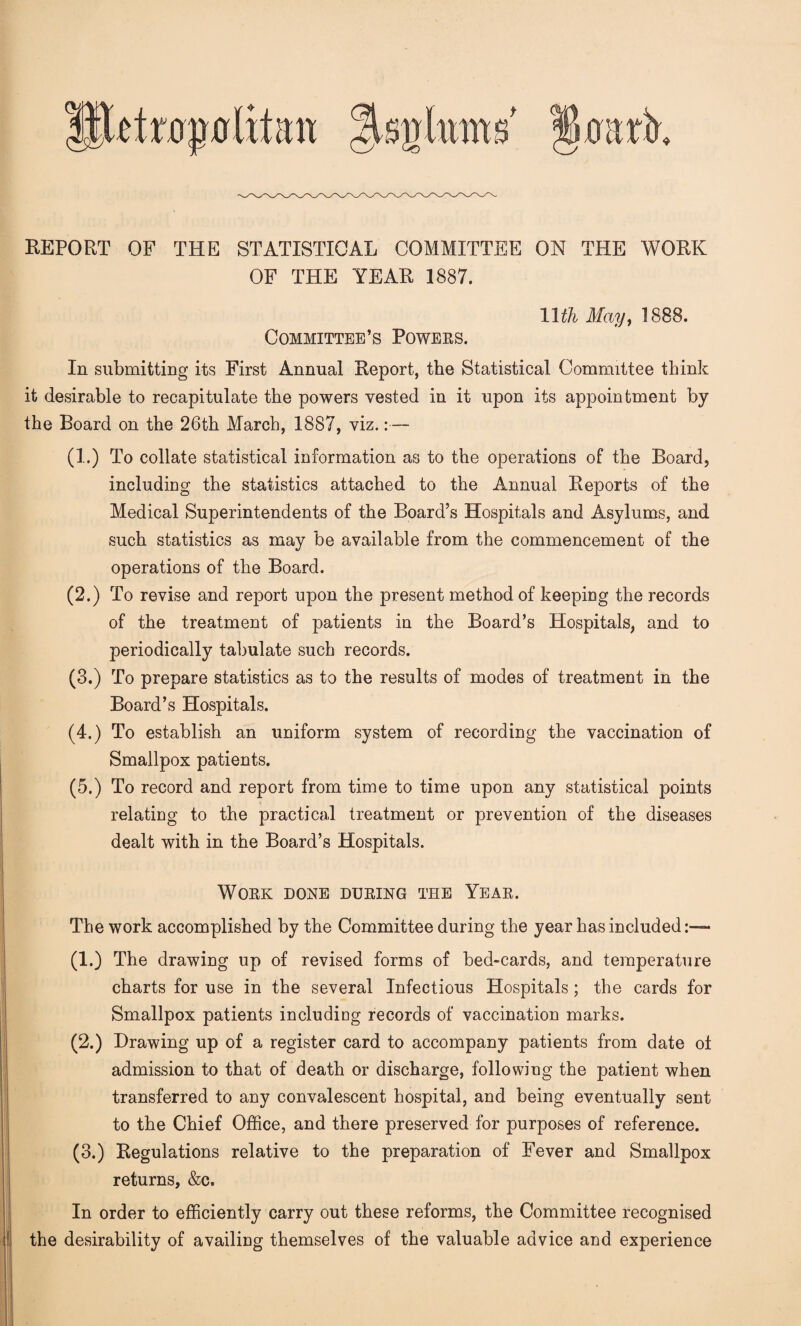 REPORT OF THE STATISTICAL COMMITTEE ON THE WORK OF THE YEAR 1887. 11 th May, 1888. Committee’s Powers. In submitting its First Annual Report, the Statistical Committee think it desirable to recapitulate the powers vested in it upon its appointment by the Board on the 26th March, 1887, viz.:— (1.) To collate statistical information as to the operations of the Board, including the statistics attached to the Annual Reports of the Medical Superintendents of the Board’s Hospitals and Asylums, and such statistics as may be available from the commencement of the operations of the Board. (2.) To revise and report upon the present method of keeping the records of the treatment of patients in the Board’s Hospitals, and to periodically tabulate such records. (3.) To prepare statistics as to the results of modes of treatment in the Board’s Hospitals. (4.) To establish an uniform system of recording the vaccination of Smallpox patients. (5.) To record and report from time to time upon any statistical points relating to the practical treatment or prevention of the diseases dealt with in the Board’s Hospitals. Work done during the Year. The work accomplished by the Committee during the year has included:— (1.) The drawing up of revised forms of bed-cards, and temperature charts for use in the several Infectious Hospitals; the cards for Smallpox patients including records of vaccination marks. (2.) Drawing up of a register card to accompany patients from date of admission to that of death or discharge, following the patient when transferred to any convalescent hospital, and being eventually sent to the Chief Office, and there preserved for purposes of reference. (3.) Regulations relative to the preparation of Fever and Smallpox returns, &c. In order to efficiently carry out these reforms, the Committee recognised ; the desirability of availing themselves of the valuable advice and experience