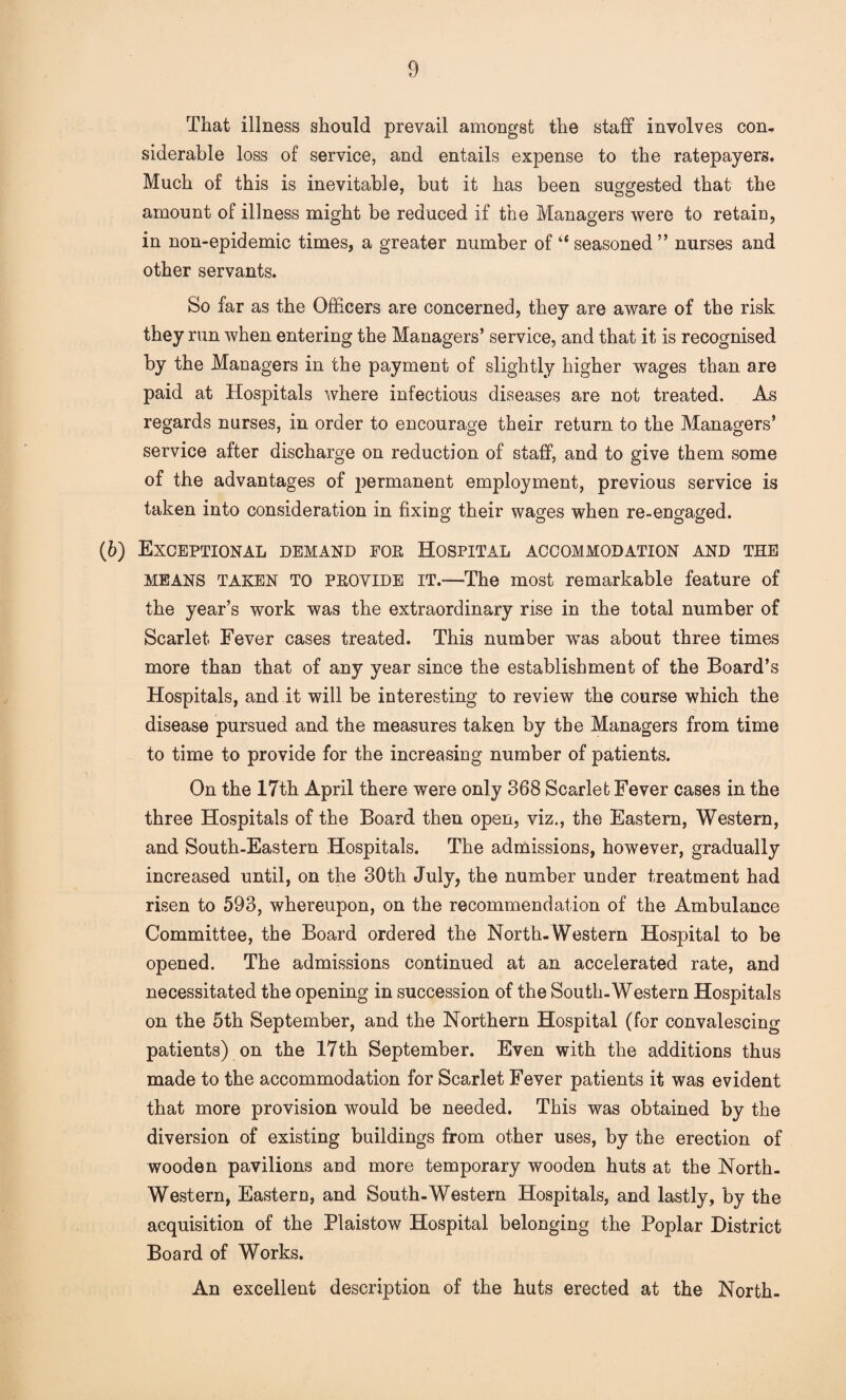 That illness should prevail amongst the staff involves con, siderable loss of service, and entails expense to the ratepayers. Much of this is inevitable, but it has been suggested that the amount of illness might be reduced if the Managers were to retain, in non-epidemic times, a greater number of ‘‘seasoned” nurses and other servants. So far as the Officers are concerned, they are aware of the risk they run when entering the Managers’ service, and that it is recognised by the Managers in the payment of slightly higher wages than are paid at Hospitals where infectious diseases are not treated. As regards nurses, in order to encourage their return to the Managers’ service after discharge on reduction of staff, and to give them some of the advantages of jjermanent employment, previous service is taken into consideration in fixing their wages when re-engaged. (6) Exceptional demand for Hospital accommodation and the MEANS taken to PROVIDE IT.—The most remarkable feature of the year’s work was the extraordinary rise in the total number of Scarlet Fever cases treated. This number was about three times more than that of any year since the establishment of the Board’s Hospitals, and it will be interesting to review the course which the disease pursued and the measures taken by the Managers from time to time to provide for the increasing number of patients. On the 17th April there were only 368 Scarlet Fever cases in the three Hospitals of the Board then open, viz., the Eastern, Western, and South-Eastern Hospitals. The admissions, however, gradually increased until, on the 30th July, the number under treatment had risen to 593, whereupon, on the recommendation of the Ambulance Committee, the Board ordered the North-Western Hospital to be opened. The admissions continued at an accelerated rate, and necessitated the opening in succession of the South-Western Hospitals on the 5th September, and the Northern Hospital (for convalescing patients) on the 17th September. Even with the additions thus made to the accommodation for Scarlet Fever patients it was evident that more provision would be needed. This was obtained by the diversion of existing buildings from other uses, by the erection of wooden pavilions and more temporary wooden huts at the North- Western, Eastern, and South-Western Hospitals, and lastly, by the acquisition of the Plaistow Hospital belonging the Poplar District Board of Works. An excellent description of the huts erected at the North-