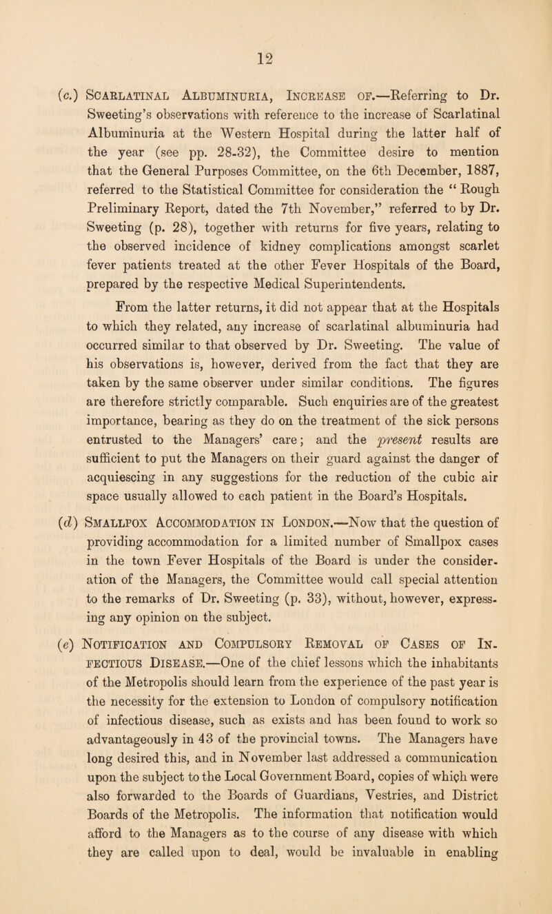 (c.) Scarlatinal Albuminuria, Increase of.—Referring to Dr. Sweeting’s observations with reference to the increase of Scarlatinal Albuminuria at the Western Hospital during the latter half of the year (see pp. 28-32), the Committee desire to mention that the General Purposes Committee, on the 6th December, 1887, referred to the Statistical Committee for consideration the “ Rough Preliminary Report, dated the 7th November,” referred to by Dr. Sweeting (p. 28), together with returns for five years, relating to the observed incidence of kidney complications amongst scarlet fever patients treated at the other Fever Hospitals of the Board, prepared by the respective Medical Superintendents. From the latter returns, it did not appear that at the Hospitals to which they related, any increase of scarlatinal albuminuria had occurred similar to that observed by Dr. Sweeting. The value of his observations is, however, derived from the fact that they are taken by the same observer under similar conditions. The figures are therefore strictly comparable. Such enquiries are of the greatest importance, beariug as they do on the treatment of the sick persons entrusted to the Managers’ care; and the present results are sufficient to put the Managers on their guard against the danger of acquiescing in any suggestions for the reduction of the cubic air space usually allowed to each patient in the Board’s Hospitals. (d) Smallpox Accommodation in London.—Now that the question of providing accommodation for a limited number of Smallpox cases in the town Fever Hospitals of the Board is under the consider¬ ation of the Managers, the Committee would call special attention to the remarks of Dr. Sweeting (p. 33), without, however, express¬ ing any opinion on the subject. (e) Notification and Compulsory Removal of Cases of In¬ fectious Disease.—One of the chief lessons which the inhabitants of the Metropolis should learn from the experience of the past year is the necessity for the extension to London of compulsory notification of infectious disease, such as exists and has been found to work so advantageously in 43 of the provincial towns. The Managers have long desired this, and in November last addressed a communication upon the subject to the Local Government Board, copies of which were also forwarded to the Boards of Guardians, Vestries, and District Boards of the Metropolis. The information that notification would afford to the Managers as to the course of any disease with which they are called upon to deal, would be invaluable in enabling