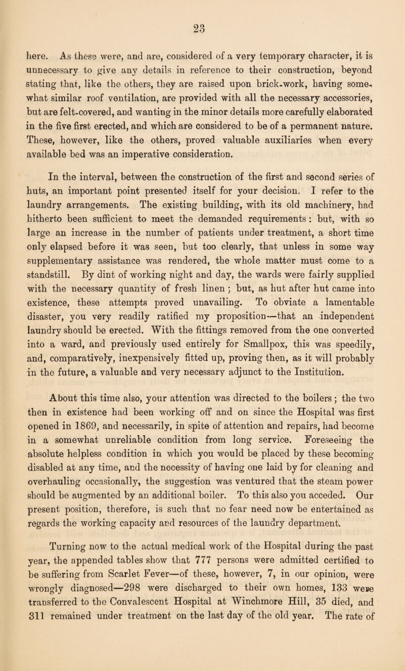 here. As these were, and are, considered of a very temporary character, it is unnecessary to give any details in reference to their construction, beyond stating that, like the others, they are raised upon brick-work, having some-, what similar roof ventilation, are provided with all the necessary accessories, but are felt-covered, and wanting in the minor details more carefully elaborated in the five first erected, and which are considered to be of a permanent nature. These, however, like the others, proved valuable auxiliaries when every available bed was an imperative consideration. In the interval, between the construction of the first and second series of huts, an important point presented itself for your decision, I refer to the laundry arrangements. The existing building, with its old machinery, had hitherto been sufficient to meet the demanded requirements : but, with so large an increase in the number of patients under treatment, a short time only elapsed before it was seen, but too clearly, that unless in some way supplementary assistance was rendered, the whole matter must come to a standstill. By dint of working night and day, the wards were fairly supplied with the necessary quantity of fresh linen ; but, as hut after hut came into existence, these attempts proved unavailing. To obviate a lamentable disaster, you very readily ratified my proposition—that an independent laundry should be erected. With the fittings removed from the one converted into a ward, and previously used entirely for Smallpox, this was speedily, and, comparatively, inexpensively fitted up, proving then, as it will probably in the future, a valuable and very necessary adjunct to the Institution. About this time also, your attention was directed to the boilers ; the two then in existence had been working off and on since the Hospital was first opened in 1869, and necessarily, in spite of attention and repairs, had become in a somewhat unreliable condition from long service. Foreseeing the absolute helpless condition in which you would be placed by these becoming disabled at any time, and the necessity of having one laid by for cleaning and overhauling occasionally, the suggestion was ventured that the steam power should be augmented by an additional boiler. To this also you acceded. Our present position, therefore, is such that no fear need now be entertained as regards the working capacity and resources of the laundry department. Turning now to the actual medical work of the Hospital during the past year, the appended tables show that 777 persons were admitted certified to be suffering from Scarlet Fever—of these, however, 7, in our opinion, were wrongly diagnosed—298 were discharged to their own homes, 133 wese transferred to the Convalescent Hospital at Winchmore Hill, 35 died, and 311 remained under treatment on the last day of the old year. The rate of