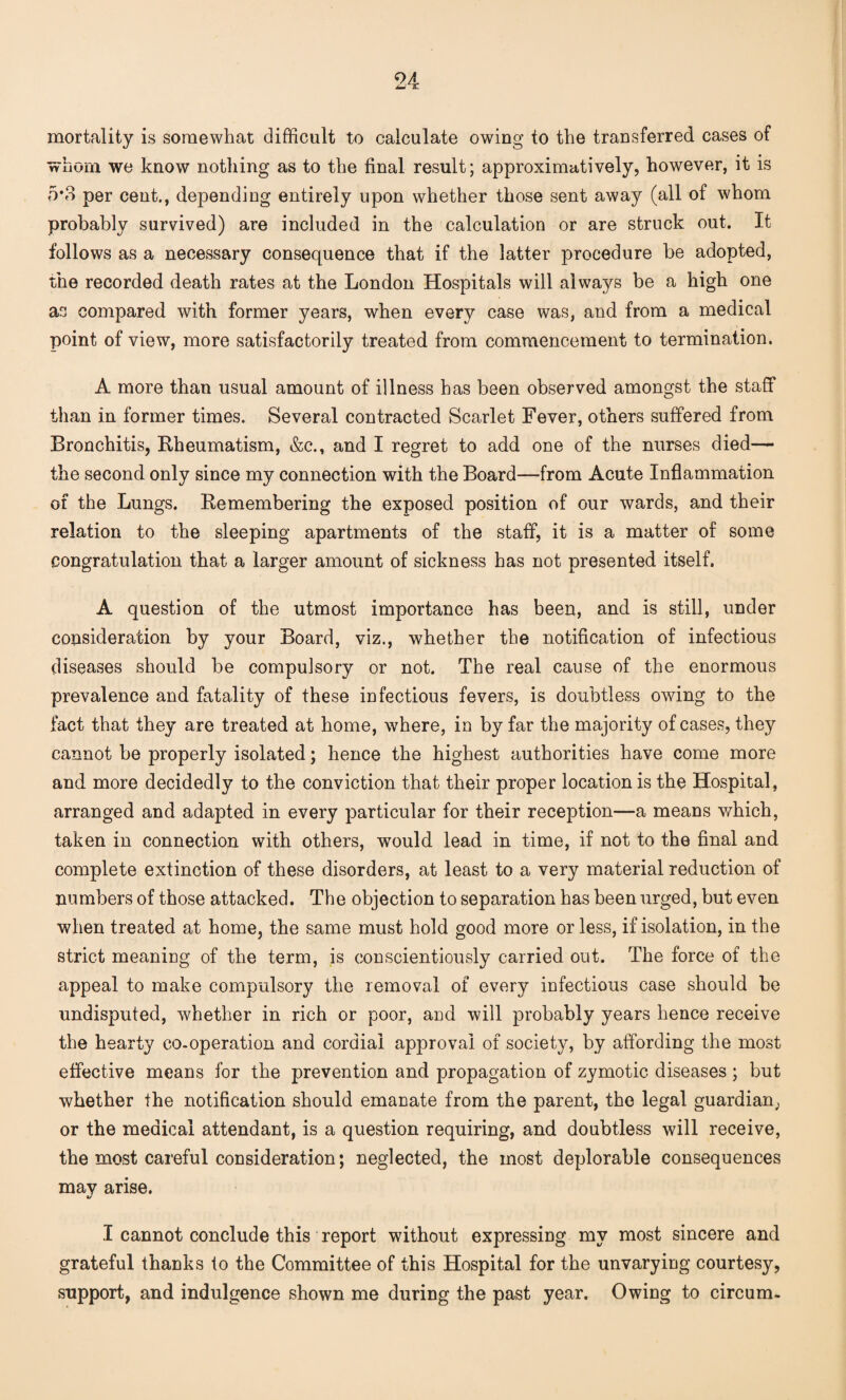 mortality is somewhat difficult to calculate owing to the transferred cases of whom we know nothing as to the final result; approximatively, however, it is 5*3 per cent., depending entirely upon whether those sent away (all of whom probably survived) are included in the calculation or are struck out. It follows as a necessary consequence that if the latter procedure be adopted, the recorded death rates at the London Hospitals will always be a high one as compared with former years, when every case was, and from a medical point of view, more satisfactorily treated from commencement to termination. A more than usual amount of illness has been observed amongst the staff than in former times. Several contracted Scarlet Fever, others suffered from Bronchitis, Rheumatism, &c., and I regret to add one of the nurses died— the second only since my connection with the Board—from Acute Inflammation of the Lungs. Remembering the exposed position of our wards, and their relation to the sleeping apartments of the staff, it is a matter of some congratulation that a larger amount of sickness has not presented itself. A question of the utmost importance has been, and is still, under consideration by your Board, viz., whether the notification of infectious diseases should be compulsory or not. The real cause of the enormous prevalence and fatality of these infectious fevers, is doubtless owing to the fact that they are treated at home, where, in by far the majority of cases, they cannot be properly isolated; hence the highest authorities have come more and more decidedly to the conviction that their proper location is the Hospital, arranged and adapted in every particular for their reception—a means which, taken in connection with others, would lead in time, if not to the final and complete extinction of these disorders, at least to a very material reduction of numbers of those attacked. The objection to separation has been urged, but even when treated at home, the same must hold good more or less, if isolation, in the strict meaning of the term, is conscientiously carried out. The force of the appeal to make compulsory the removal of every infectious case should be undisputed, whether in rich or poor, and will probably years hence receive the hearty co-operation and cordial approval of society, by affording the most effective means for the prevention and propagation of zymotic diseases ; but whether the notification should emanate from the parent, the legal guardian, or the medical attendant, is a question requiring, and doubtless will receive, the most careful consideration; neglected, the most deplorable consequences may arise. 0/ I cannot conclude this report without expressing mv most sincere and grateful thanks to the Committee of this Hospital for the unvarying courtesy, support, and indulgence shown me during the past year. Owing to circum-