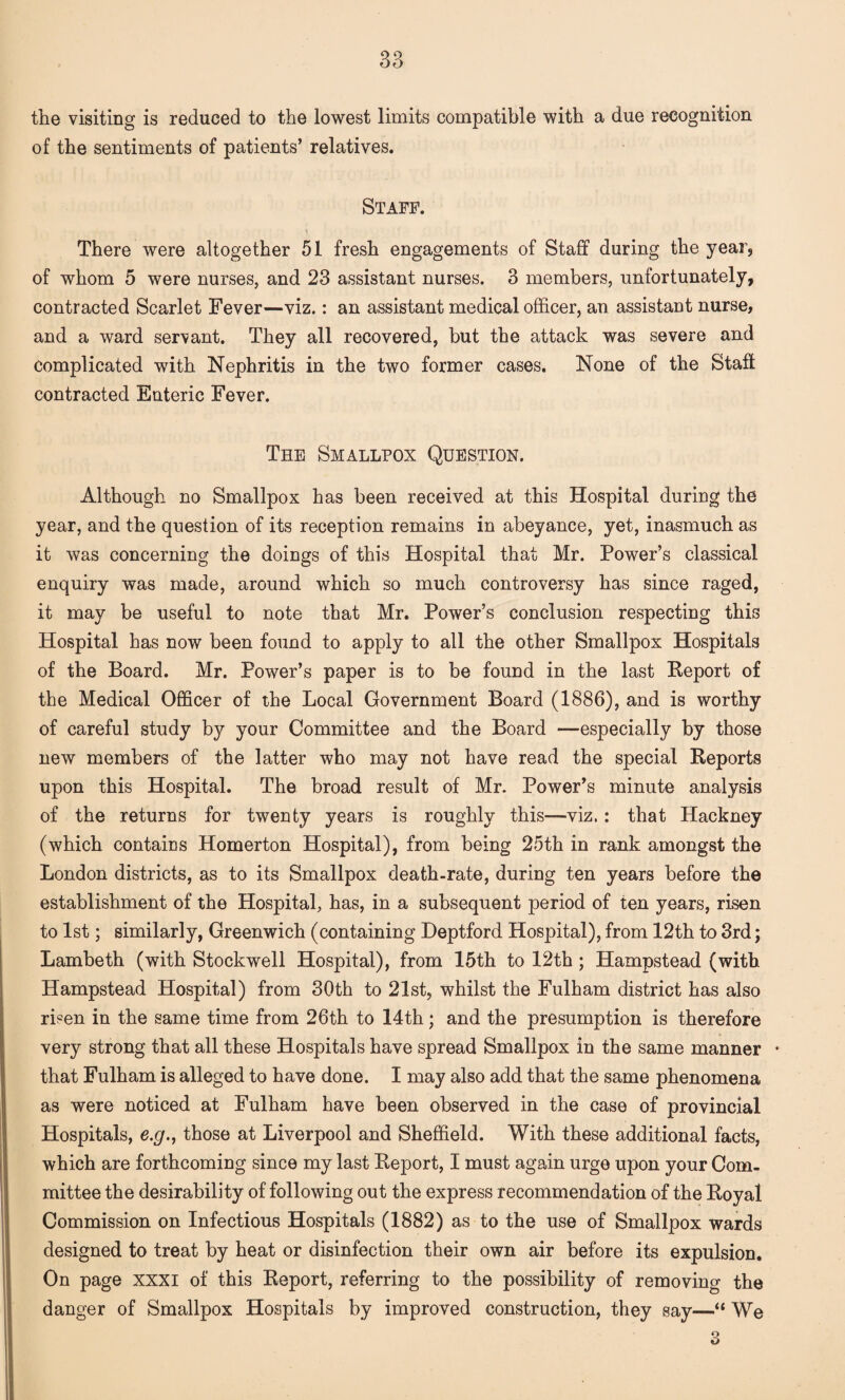the visiting is reduced to the lowest limits compatible with a due recognition of the sentiments of patients’ relatives. Staff. There were altogether 51 fresh engagements of Staff during the year, of whom 5 were nurses, and 23 assistant nurses. 3 members, unfortunately, contracted Scarlet Fever—viz.: an assistant medical officer, an assistant nurse, and a ward servant. They all recovered, but the attack was severe and complicated with Nephritis in the two former cases. None of the Staff contracted Enteric Fever. The Smallpox Question. Although no Smallpox has been received at this Hospital during the year, and the question of its reception remains in abeyance, yet, inasmuch as it was concerning the doings of this Hospital that Mr. Power’s classical enquiry was made, around which so much controversy has since raged, it may be useful to note that Mr. Power’s conclusion respecting this Hospital has now been found to apply to all the other Smallpox Hospitals of the Board. Mr. Power’s paper is to be found in the last Report of the Medical Officer of the Local Government Board (1886), and is worthy of careful study by your Committee and the Board —especially by those new members of the latter who may not have read the special Reports upon this Hospital. The broad result of Mr. Power’s minute analysis of the returns for twenty years is roughly this—viz.: that Hackney (which contains Homerton Hospital), from being 25th in rank amongst the London districts, as to its Smallpox death-rate, during ten years before the establishment of the Hospital, has, in a subsequent period of ten years, risen to 1st; similarly, Greenwich (containing Deptford Hospital), from 12th to 3rd; Lambeth (with Stockwell Hospital), from 15th to 12th ; Hampstead (with Hampstead Hospital) from 30th to 21st, whilst the Fulham district has also risen in the same time from 26th to 14th; and the presumption is therefore very strong that all these Hospitals have spread Smallpox in the same manner ♦ that Fulham is alleged to have done. I may also add that the same phenomena as were noticed at Fulham have been observed in the case of provincial Hospitals, e.g., those at Liverpool and Sheffield. With these additional facts, which are forthcoming since my last Report, I must again urge upon your Com¬ mittee the desirability of following out the express recommendation of the Royal Commission on Infectious Hospitals (1882) as to the use of Smallpox wards designed to treat by heat or disinfection their own air before its expulsion. On page xxxi of this Report, referring to the possibility of removing the danger of Smallpox Hospitals by improved construction, they say—“ We o O