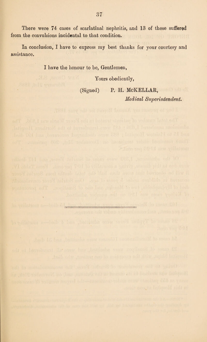 There were 74 cases of scarlatinal nephritis, and 13 of these suffered from the convulsions incidental to that condition. In conclusion, I have to express my best thanks for your courtesy and assistance. I have the honour to be, Gentlemen, Yours obediently, (Signed) P. H. McKELLAR, Medical Superintendent