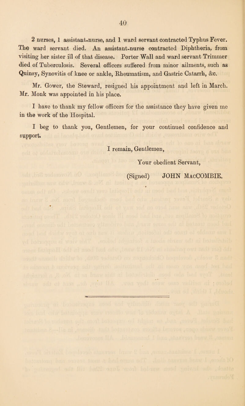 2 nurses, 1 assistant-nurse, and 1 ward servant contracted Typhus Fever. The ward servant died. An assistant-nurse contracted Diphtheria, from visiting her sister ill of that disease. Porter Wall and ward servant Trimmer died of Tuberculosis. Several officers suffered from minor ailments, such as Quinsy, Synovitis of knee or ankle, Rheumatism, and Gastric Catarrh, &c. Mr. Gower, the Steward, resigned his appointment and left in March, Mr. Monk was appointed in his place. I have to thank my fellow officers for the assistance they have given me in the work of the Hospital. I beg to thank you, Gentlemen, for your continued confidence and support. I remain, Gentlemen, Your obedient Servant, (Signed) JOHN MacCOMBIE.