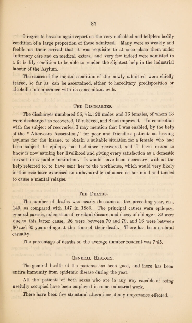 I regret to have to again report on the very enfeebled and helpless bodily condition of a large proportion of those admitted. Many were so weakly and feeble on their arrival that it was requisite to at once place them under Infirmary care and on medical extras, and very few indeed were admitted in a fit bodily condition to be able to render the slightest help in the industrial labour of the Asylum. The causes of the mental condition of the newly admitted were chiefly traced, so far as can be ascertained, either to hereditary predisposition or alcoholic intemperance with its concomitant evils. The Discharges. The discharges numbered 36, viz., 20 males and 16 females, of whom 13 were discharged as recovered, 15 relieved, and 8 not improved. In connection with the subject of recoveries, I may mention that I was enabled, by the help of the “ After-care Association,” for poor and friendless patients on leaving asylums for the insane, to obtain a suitable situation for a female who had been subject to epilepsy but had since recovered, and I have reason to know is now earning her livelihood and giving every satisfaction as a domestic servant in a public institution. It would have been necessary, without the help referred to, to have sent her to the workhouse, which would very likely in this case have exercised an unfavourable influence on her mind and tended to cause a mental relapse. The Deaths. The number of deaths was nearly the same as the preceding year, viz., 149, as compared with 147 in 1886. The principal causes were epilepsy, general paresis, exhaustion of cerebral disease, and decay of old age ; 32 were due to this latter cause, 26 were between 70 and 79, and 16 were between 80 and 89 years of age at the time of their death. There has been no fatal casualty. The percentage of deaths on the average number resident was 7*45. General History. The general health of the patients has been good, and there has been entire immunity from epidemic disease during the year. All the patients of both sexes who are in any way capable of being usefully occupied have been employed in some industrial work. There have been few structural alterations of any importance effected.