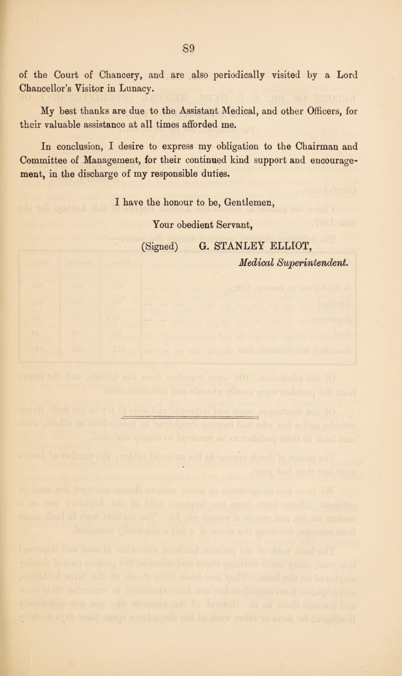 of the Court of Chancery, and are also periodically visited by a Lord Chancellor’s Visitor in Lunacy. My best thanks are due to the Assistant Medical, and other Officers, for their valuable assistance at all times afforded me. In conclusion, I desire to express my obligation to the Chairman and Committee of Management, for their continued kind support and encourage¬ ment, in the discharge of my responsible duties. I have the honour to be, Gentlemen, Your obedient Servant, (Signed) G. STANLEY ELLIOT, Medical Superintendent.