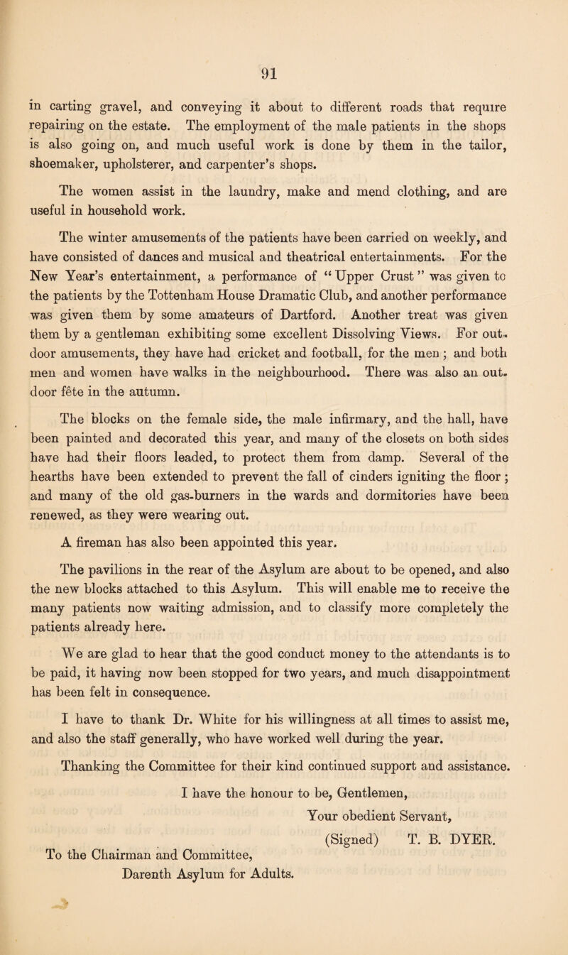 in carting gravel, and conveying it about to different roads that require repairing on the estate. The employment of the male patients in the shops is also going on, and much useful work is done by them in the tailor, shoemaker, upholsterer, and carpenter’s shops. The women assist in the laundry, make and mend clothing, and are useful in household work. The winter amusements of the patients have been carried on weekly, and have consisted of dances and musical and theatrical entertainments. For the New Year’s entertainment, a performance of “ Upper Crust ” was given to the patients by the Tottenham House Dramatic Club, and another performance was given them by some amateurs of Dartford. Another treat was given them by a gentleman exhibiting some excellent Dissolving Views. For out¬ door amusements, they have had cricket and football, for the men ; and both men and women have walks in the neighbourhood. There was also an out¬ door fete in the autumn. The blocks on the female side, the male infirmary, and the hall, have been painted and decorated this year, and many of the closets on both sides have had their floors leaded, to protect them from damp. Several of the hearths have been extended to prevent the fall of cinders igniting the floor ; and many of the old gas-burners in the wards and dormitories have been renewed, as they were wearing out. A fireman has also been appointed this year. The pavilions in the rear of the Asylum are about to be opened, and also the new blocks attached to this Asylum. This will enable me to receive the many patients now waiting admission, and to classify more completely the patients already here. We are glad to hear that the good conduct money to the attendants is to be paid, it having now been stopped for two years, and much disappointment has been felt in consequence. I have to thank Dr. White for his willingness at all times to assist me, and also the staff generally, who have worked well during the year. Thanking the Committee for their kind continued support and assistance. I have the honour to be, Gentlemen, Your obedient Servant, (Signed) T. B. DYER. To the Chairman and Committee, Darenth Asylum for Adults.