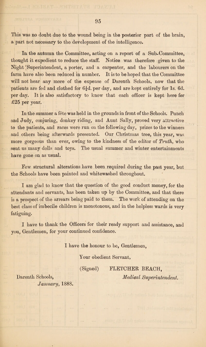 This was no doubt due to the wound being in the posterior part of the brain, a part not necessary to the development of the intelligence. In the autumn the Committee, acting on a report of a Sub-Committee, thought it expedient to reduce the staff. Notice was therefore given to the Night J Superintendent, a porter, and a carpenter, and the labourers on the farm have also been reduced in number. It is to be hoped that the Committee will not hear any more of the expense of Darenth Schools, now that the patients are fed and clothed for 6Jd. per day, and are kept entirely for Is. 6d. per day. It is also satisfactory to know that each officer is kept here for £25 per year. In the summer a fete was held in the grounds in front of the Schools. Punch and Judy, conjuring, donkey riding, and Aunt Sally, proved very attractive to the patients, and races were run on the following day, prizes to the winners and others being afterwards presented. Our Christmas tree, this year, was more gorgeous than ever, owing to the kindness of the editor of Truth, who sent us many dolls and toys. The usual summer and winter entertainments have gone on as usual. Few structural alterations have been required during the past year, but the Schools have been painted and whitewashed throughout. I am glad to know that the question of the good conduct money, for the attendants and servants, has been taken up by the Committee, and that there is a prospect of the arrears being paid to them. The work of attending on the best class of imbecile children is monotonous, and in the helpless wards is very fatiguing. I have to thank the Officers for their ready support and assistance, and you, Gentlemen, for your continued confidence. I have the honour to be, Gentlemen, Your obedient Servant, (Signed) FLETCHER BEACH, Darenth Schools, Medical Superintendent, January, 1888.
