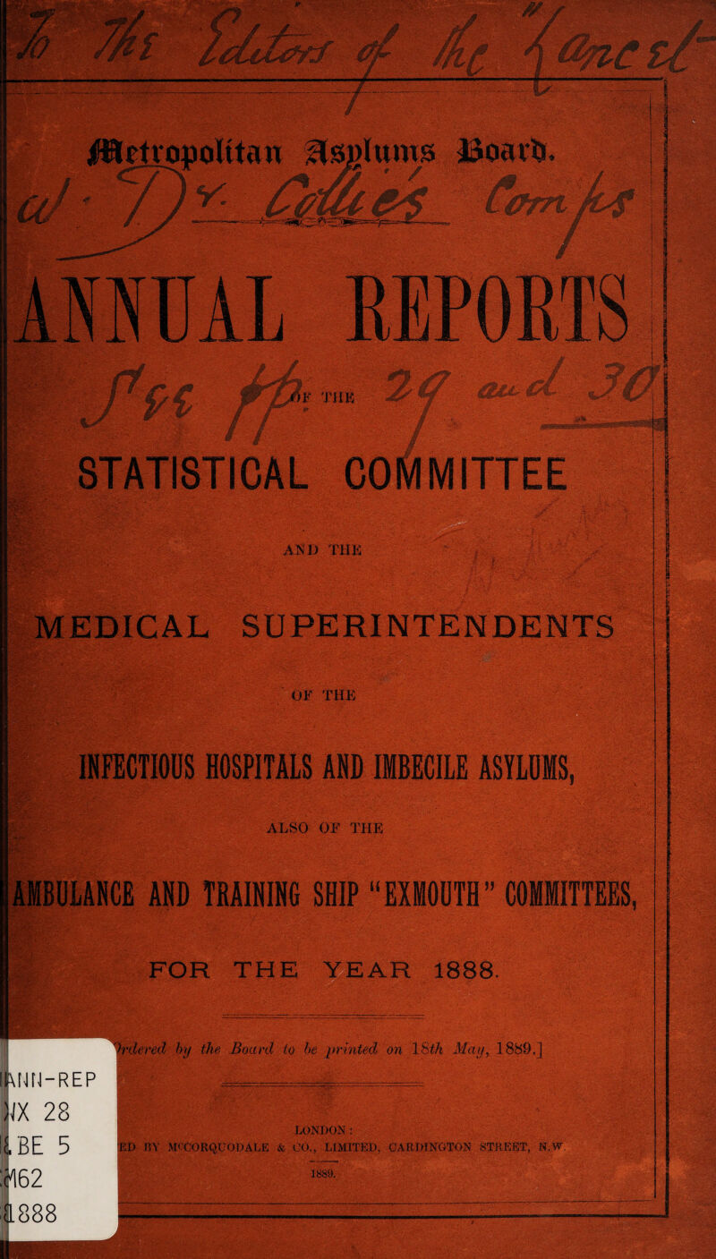 MEDICAL SUPERINTENDENTS OF THE • • -■ V -V- > Oj - ■* . INFECTIOUS HOSPITALS AND IMBECILE ASYLUMS, | ALSO OF THE |aMBULANCB AND TRAINING SHIP “EXMOUTH” COMMITTEES, I FOR THE YEAR 1888. Ordered by the Board to be printed on 1 Sth May, 1889.] §\NN-REP m 28 1J.BE 5 :^62 1888 LONDON: ED JIY MCCORQUODALE & 00., LIMITED, CARDINGTON STREET, N.W, 1889. 